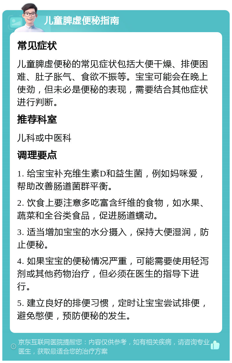 儿童脾虚便秘指南 常见症状 儿童脾虚便秘的常见症状包括大便干燥、排便困难、肚子胀气、食欲不振等。宝宝可能会在晚上使劲，但未必是便秘的表现，需要结合其他症状进行判断。 推荐科室 儿科或中医科 调理要点 1. 给宝宝补充维生素D和益生菌，例如妈咪爱，帮助改善肠道菌群平衡。 2. 饮食上要注意多吃富含纤维的食物，如水果、蔬菜和全谷类食品，促进肠道蠕动。 3. 适当增加宝宝的水分摄入，保持大便湿润，防止便秘。 4. 如果宝宝的便秘情况严重，可能需要使用轻泻剂或其他药物治疗，但必须在医生的指导下进行。 5. 建立良好的排便习惯，定时让宝宝尝试排便，避免憋便，预防便秘的发生。