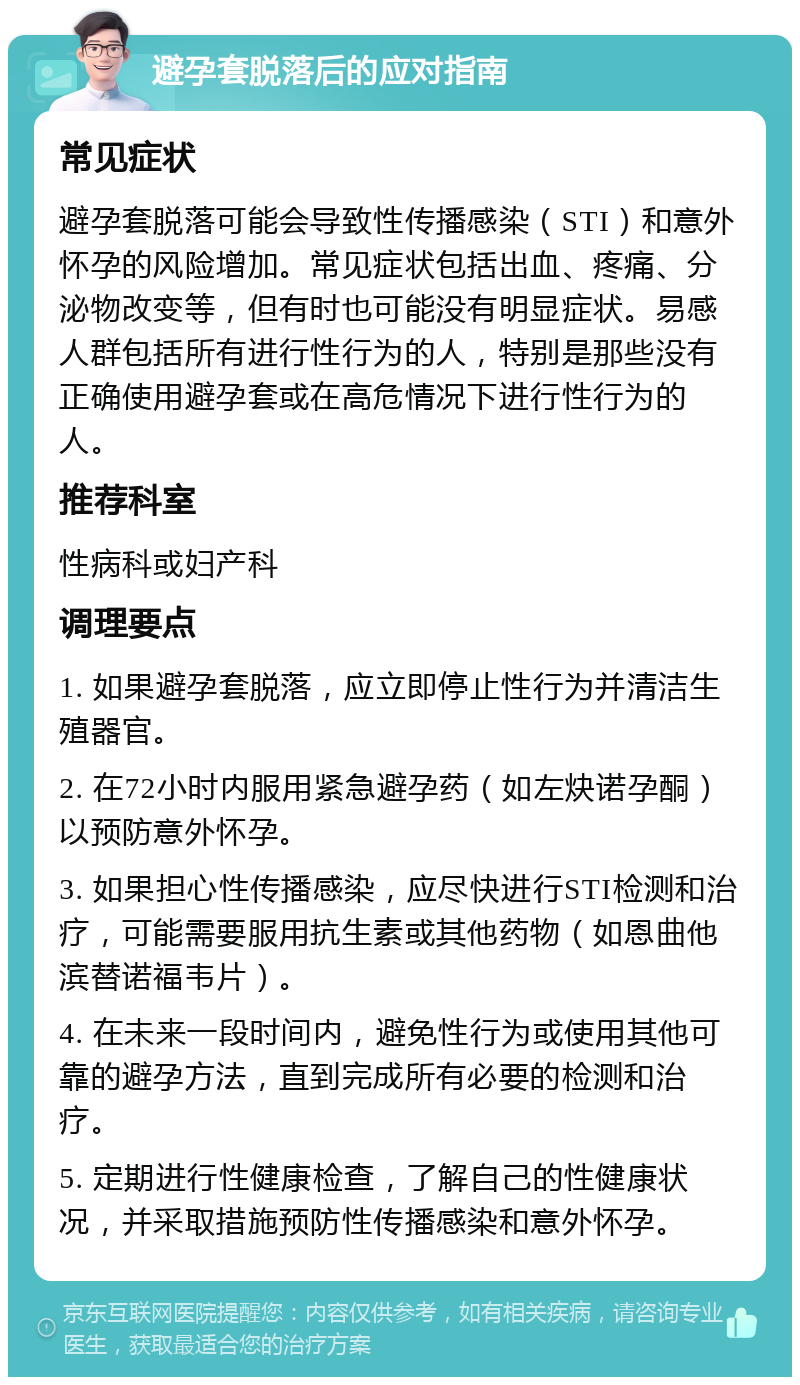 避孕套脱落后的应对指南 常见症状 避孕套脱落可能会导致性传播感染（STI）和意外怀孕的风险增加。常见症状包括出血、疼痛、分泌物改变等，但有时也可能没有明显症状。易感人群包括所有进行性行为的人，特别是那些没有正确使用避孕套或在高危情况下进行性行为的人。 推荐科室 性病科或妇产科 调理要点 1. 如果避孕套脱落，应立即停止性行为并清洁生殖器官。 2. 在72小时内服用紧急避孕药（如左炔诺孕酮）以预防意外怀孕。 3. 如果担心性传播感染，应尽快进行STI检测和治疗，可能需要服用抗生素或其他药物（如恩曲他滨替诺福韦片）。 4. 在未来一段时间内，避免性行为或使用其他可靠的避孕方法，直到完成所有必要的检测和治疗。 5. 定期进行性健康检查，了解自己的性健康状况，并采取措施预防性传播感染和意外怀孕。