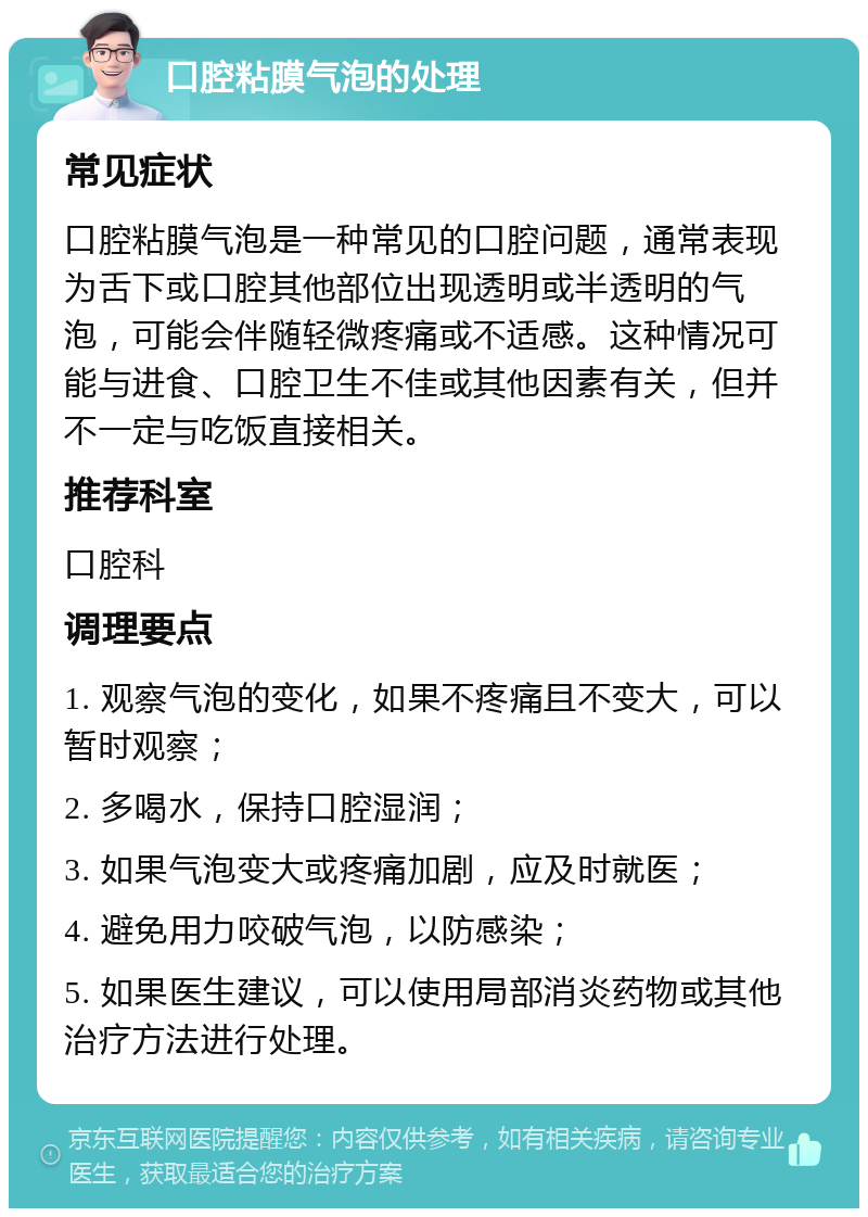 口腔粘膜气泡的处理 常见症状 口腔粘膜气泡是一种常见的口腔问题，通常表现为舌下或口腔其他部位出现透明或半透明的气泡，可能会伴随轻微疼痛或不适感。这种情况可能与进食、口腔卫生不佳或其他因素有关，但并不一定与吃饭直接相关。 推荐科室 口腔科 调理要点 1. 观察气泡的变化，如果不疼痛且不变大，可以暂时观察； 2. 多喝水，保持口腔湿润； 3. 如果气泡变大或疼痛加剧，应及时就医； 4. 避免用力咬破气泡，以防感染； 5. 如果医生建议，可以使用局部消炎药物或其他治疗方法进行处理。