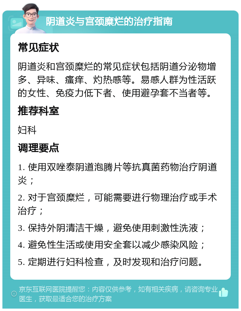 阴道炎与宫颈糜烂的治疗指南 常见症状 阴道炎和宫颈糜烂的常见症状包括阴道分泌物增多、异味、瘙痒、灼热感等。易感人群为性活跃的女性、免疫力低下者、使用避孕套不当者等。 推荐科室 妇科 调理要点 1. 使用双唑泰阴道泡腾片等抗真菌药物治疗阴道炎； 2. 对于宫颈糜烂，可能需要进行物理治疗或手术治疗； 3. 保持外阴清洁干燥，避免使用刺激性洗液； 4. 避免性生活或使用安全套以减少感染风险； 5. 定期进行妇科检查，及时发现和治疗问题。