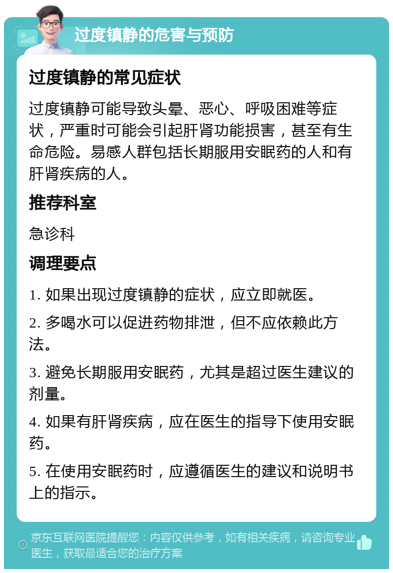 过度镇静的危害与预防 过度镇静的常见症状 过度镇静可能导致头晕、恶心、呼吸困难等症状，严重时可能会引起肝肾功能损害，甚至有生命危险。易感人群包括长期服用安眠药的人和有肝肾疾病的人。 推荐科室 急诊科 调理要点 1. 如果出现过度镇静的症状，应立即就医。 2. 多喝水可以促进药物排泄，但不应依赖此方法。 3. 避免长期服用安眠药，尤其是超过医生建议的剂量。 4. 如果有肝肾疾病，应在医生的指导下使用安眠药。 5. 在使用安眠药时，应遵循医生的建议和说明书上的指示。