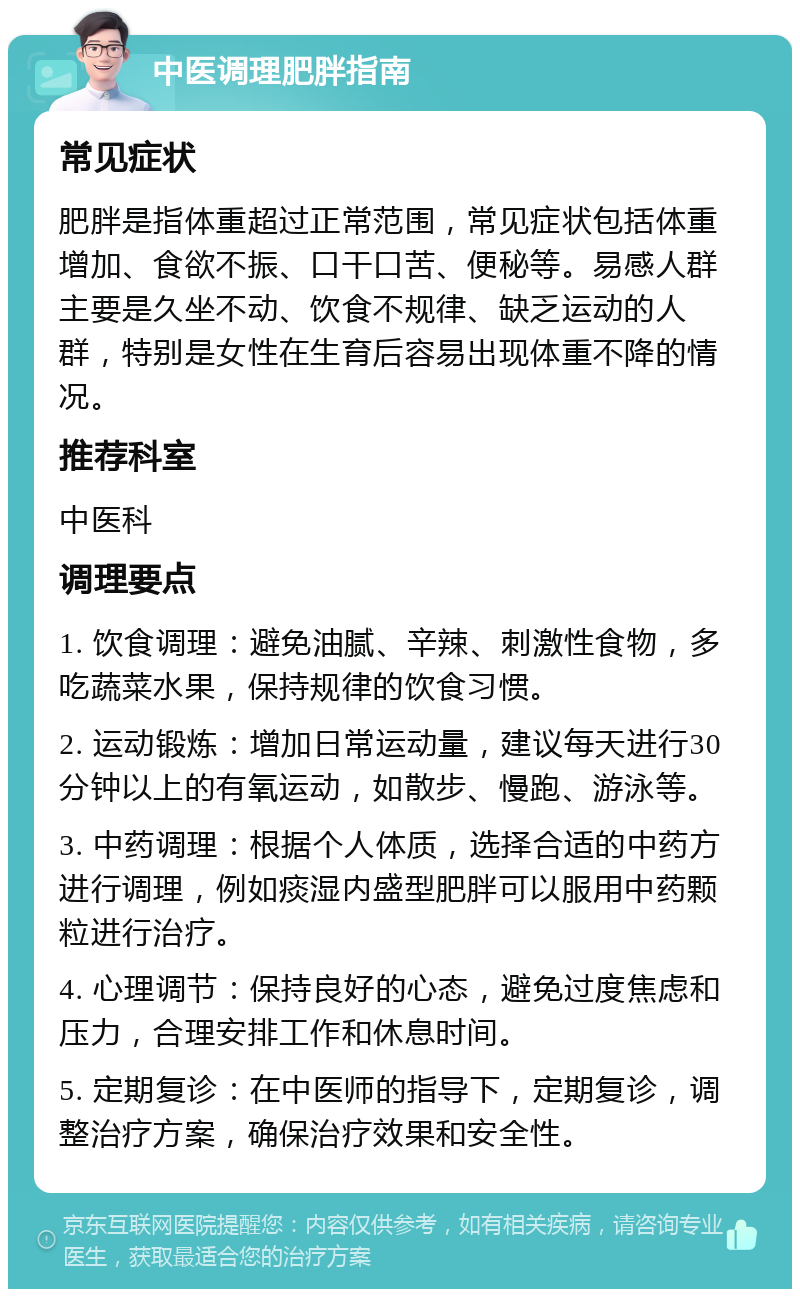 中医调理肥胖指南 常见症状 肥胖是指体重超过正常范围，常见症状包括体重增加、食欲不振、口干口苦、便秘等。易感人群主要是久坐不动、饮食不规律、缺乏运动的人群，特别是女性在生育后容易出现体重不降的情况。 推荐科室 中医科 调理要点 1. 饮食调理：避免油腻、辛辣、刺激性食物，多吃蔬菜水果，保持规律的饮食习惯。 2. 运动锻炼：增加日常运动量，建议每天进行30分钟以上的有氧运动，如散步、慢跑、游泳等。 3. 中药调理：根据个人体质，选择合适的中药方进行调理，例如痰湿内盛型肥胖可以服用中药颗粒进行治疗。 4. 心理调节：保持良好的心态，避免过度焦虑和压力，合理安排工作和休息时间。 5. 定期复诊：在中医师的指导下，定期复诊，调整治疗方案，确保治疗效果和安全性。