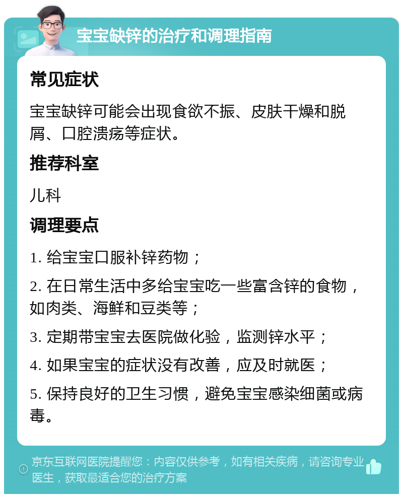 宝宝缺锌的治疗和调理指南 常见症状 宝宝缺锌可能会出现食欲不振、皮肤干燥和脱屑、口腔溃疡等症状。 推荐科室 儿科 调理要点 1. 给宝宝口服补锌药物； 2. 在日常生活中多给宝宝吃一些富含锌的食物，如肉类、海鲜和豆类等； 3. 定期带宝宝去医院做化验，监测锌水平； 4. 如果宝宝的症状没有改善，应及时就医； 5. 保持良好的卫生习惯，避免宝宝感染细菌或病毒。