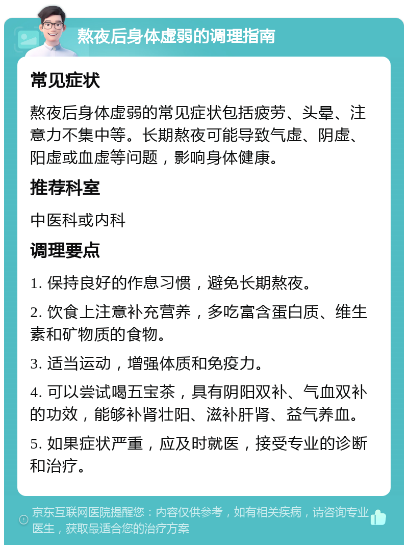 熬夜后身体虚弱的调理指南 常见症状 熬夜后身体虚弱的常见症状包括疲劳、头晕、注意力不集中等。长期熬夜可能导致气虚、阴虚、阳虚或血虚等问题，影响身体健康。 推荐科室 中医科或内科 调理要点 1. 保持良好的作息习惯，避免长期熬夜。 2. 饮食上注意补充营养，多吃富含蛋白质、维生素和矿物质的食物。 3. 适当运动，增强体质和免疫力。 4. 可以尝试喝五宝茶，具有阴阳双补、气血双补的功效，能够补肾壮阳、滋补肝肾、益气养血。 5. 如果症状严重，应及时就医，接受专业的诊断和治疗。