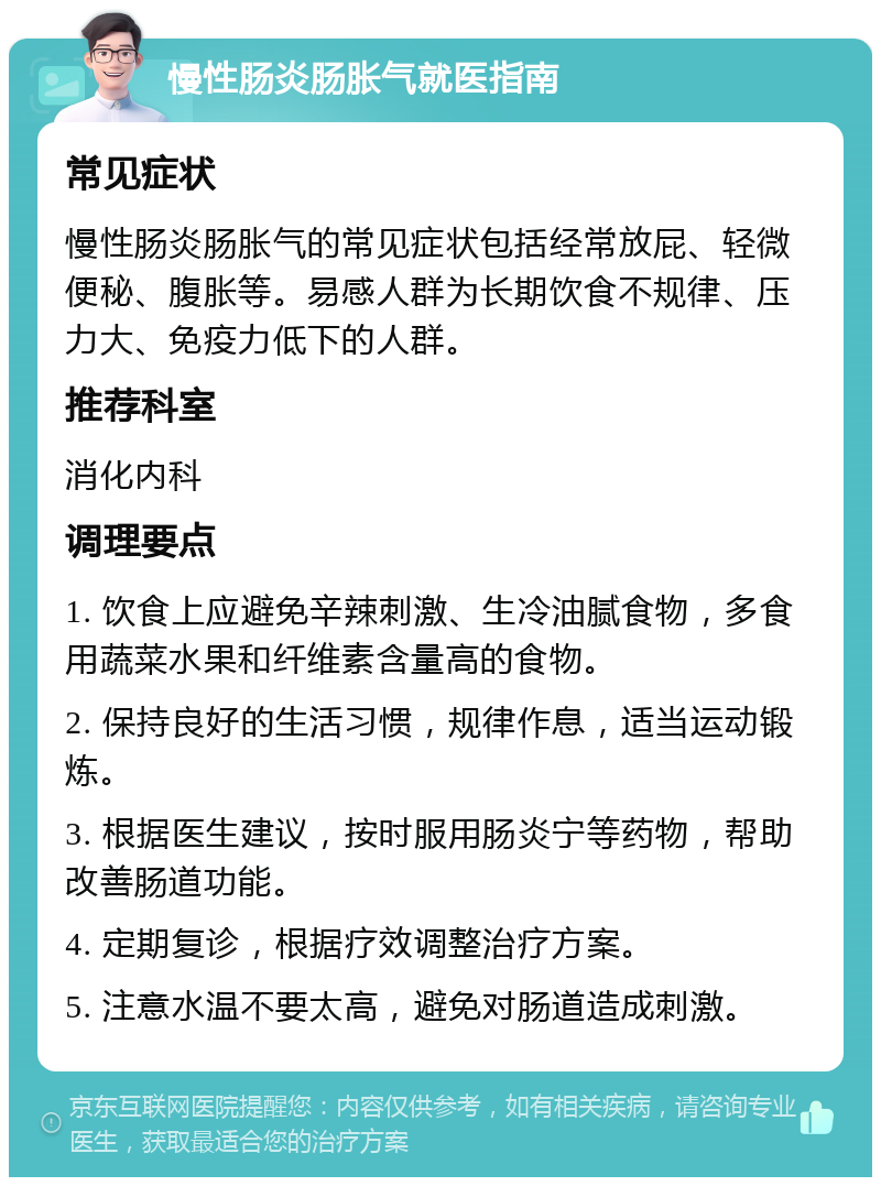 慢性肠炎肠胀气就医指南 常见症状 慢性肠炎肠胀气的常见症状包括经常放屁、轻微便秘、腹胀等。易感人群为长期饮食不规律、压力大、免疫力低下的人群。 推荐科室 消化内科 调理要点 1. 饮食上应避免辛辣刺激、生冷油腻食物，多食用蔬菜水果和纤维素含量高的食物。 2. 保持良好的生活习惯，规律作息，适当运动锻炼。 3. 根据医生建议，按时服用肠炎宁等药物，帮助改善肠道功能。 4. 定期复诊，根据疗效调整治疗方案。 5. 注意水温不要太高，避免对肠道造成刺激。