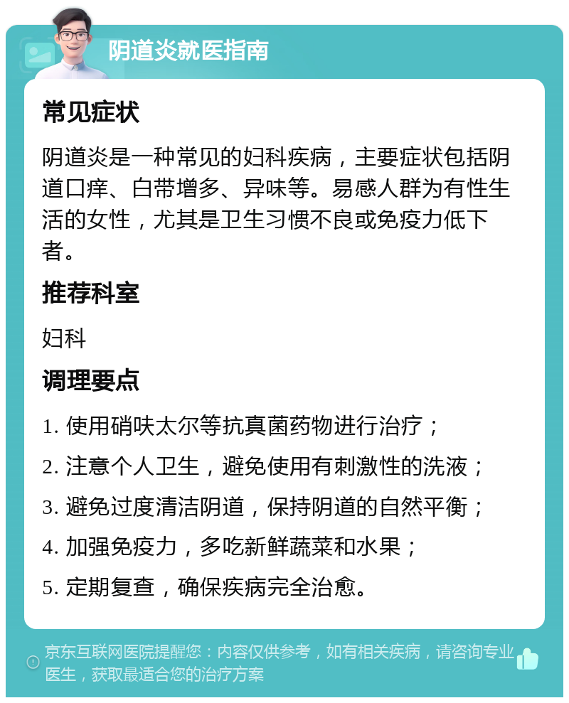 阴道炎就医指南 常见症状 阴道炎是一种常见的妇科疾病，主要症状包括阴道口痒、白带增多、异味等。易感人群为有性生活的女性，尤其是卫生习惯不良或免疫力低下者。 推荐科室 妇科 调理要点 1. 使用硝呋太尔等抗真菌药物进行治疗； 2. 注意个人卫生，避免使用有刺激性的洗液； 3. 避免过度清洁阴道，保持阴道的自然平衡； 4. 加强免疫力，多吃新鲜蔬菜和水果； 5. 定期复查，确保疾病完全治愈。