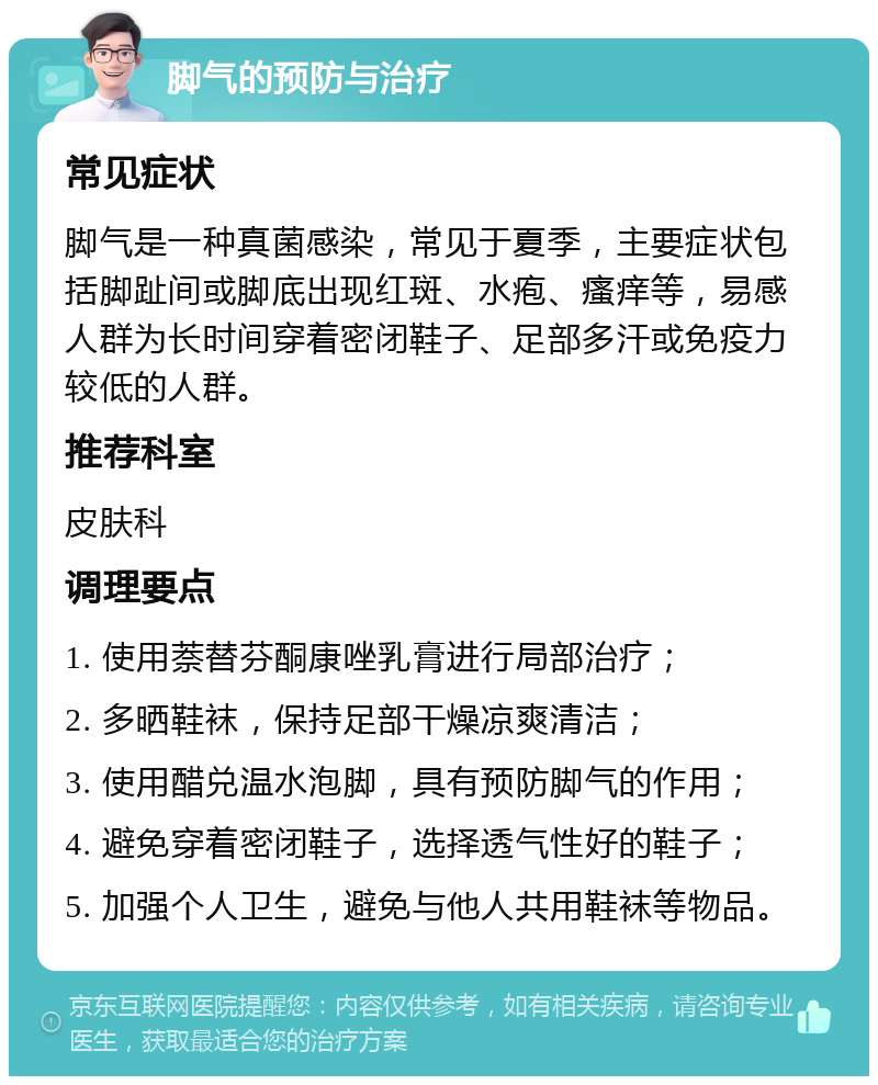 脚气的预防与治疗 常见症状 脚气是一种真菌感染，常见于夏季，主要症状包括脚趾间或脚底出现红斑、水疱、瘙痒等，易感人群为长时间穿着密闭鞋子、足部多汗或免疫力较低的人群。 推荐科室 皮肤科 调理要点 1. 使用萘替芬酮康唑乳膏进行局部治疗； 2. 多晒鞋袜，保持足部干燥凉爽清洁； 3. 使用醋兑温水泡脚，具有预防脚气的作用； 4. 避免穿着密闭鞋子，选择透气性好的鞋子； 5. 加强个人卫生，避免与他人共用鞋袜等物品。