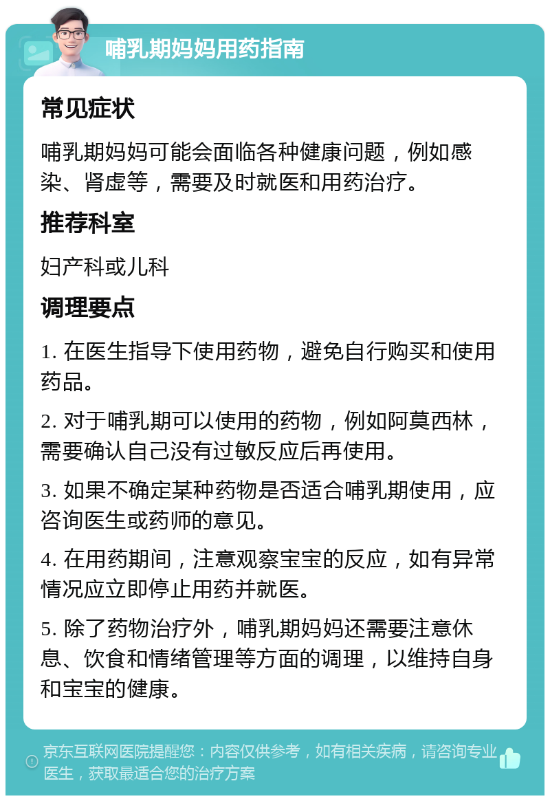 哺乳期妈妈用药指南 常见症状 哺乳期妈妈可能会面临各种健康问题，例如感染、肾虚等，需要及时就医和用药治疗。 推荐科室 妇产科或儿科 调理要点 1. 在医生指导下使用药物，避免自行购买和使用药品。 2. 对于哺乳期可以使用的药物，例如阿莫西林，需要确认自己没有过敏反应后再使用。 3. 如果不确定某种药物是否适合哺乳期使用，应咨询医生或药师的意见。 4. 在用药期间，注意观察宝宝的反应，如有异常情况应立即停止用药并就医。 5. 除了药物治疗外，哺乳期妈妈还需要注意休息、饮食和情绪管理等方面的调理，以维持自身和宝宝的健康。