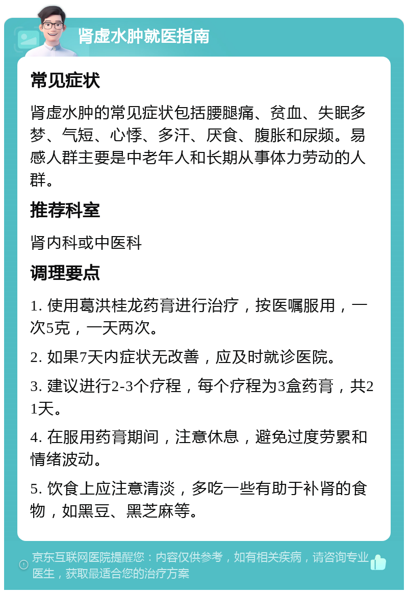 肾虚水肿就医指南 常见症状 肾虚水肿的常见症状包括腰腿痛、贫血、失眠多梦、气短、心悸、多汗、厌食、腹胀和尿频。易感人群主要是中老年人和长期从事体力劳动的人群。 推荐科室 肾内科或中医科 调理要点 1. 使用葛洪桂龙药膏进行治疗，按医嘱服用，一次5克，一天两次。 2. 如果7天内症状无改善，应及时就诊医院。 3. 建议进行2-3个疗程，每个疗程为3盒药膏，共21天。 4. 在服用药膏期间，注意休息，避免过度劳累和情绪波动。 5. 饮食上应注意清淡，多吃一些有助于补肾的食物，如黑豆、黑芝麻等。