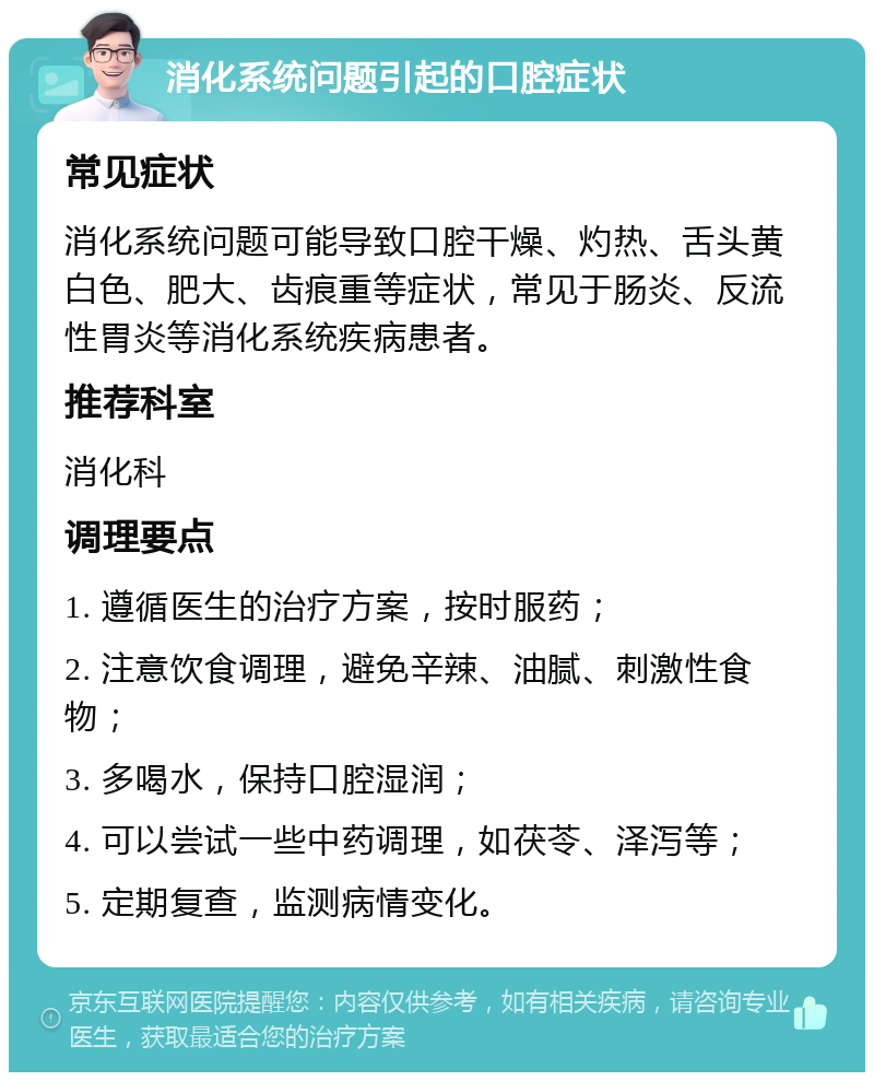 消化系统问题引起的口腔症状 常见症状 消化系统问题可能导致口腔干燥、灼热、舌头黄白色、肥大、齿痕重等症状，常见于肠炎、反流性胃炎等消化系统疾病患者。 推荐科室 消化科 调理要点 1. 遵循医生的治疗方案，按时服药； 2. 注意饮食调理，避免辛辣、油腻、刺激性食物； 3. 多喝水，保持口腔湿润； 4. 可以尝试一些中药调理，如茯苓、泽泻等； 5. 定期复查，监测病情变化。