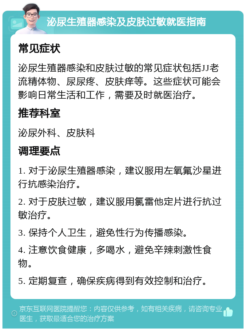 泌尿生殖器感染及皮肤过敏就医指南 常见症状 泌尿生殖器感染和皮肤过敏的常见症状包括JJ老流精体物、尿尿疼、皮肤痒等。这些症状可能会影响日常生活和工作，需要及时就医治疗。 推荐科室 泌尿外科、皮肤科 调理要点 1. 对于泌尿生殖器感染，建议服用左氧氟沙星进行抗感染治疗。 2. 对于皮肤过敏，建议服用氯雷他定片进行抗过敏治疗。 3. 保持个人卫生，避免性行为传播感染。 4. 注意饮食健康，多喝水，避免辛辣刺激性食物。 5. 定期复查，确保疾病得到有效控制和治疗。