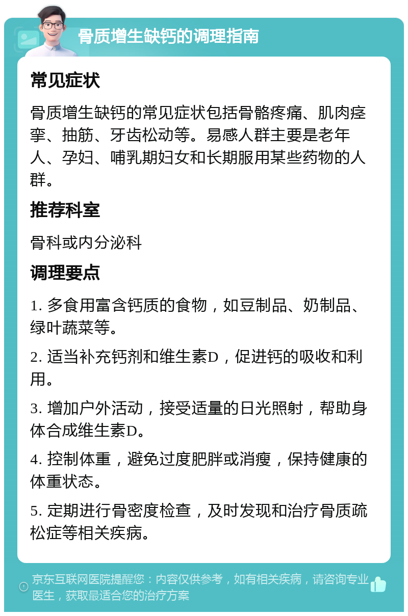 骨质增生缺钙的调理指南 常见症状 骨质增生缺钙的常见症状包括骨骼疼痛、肌肉痉挛、抽筋、牙齿松动等。易感人群主要是老年人、孕妇、哺乳期妇女和长期服用某些药物的人群。 推荐科室 骨科或内分泌科 调理要点 1. 多食用富含钙质的食物，如豆制品、奶制品、绿叶蔬菜等。 2. 适当补充钙剂和维生素D，促进钙的吸收和利用。 3. 增加户外活动，接受适量的日光照射，帮助身体合成维生素D。 4. 控制体重，避免过度肥胖或消瘦，保持健康的体重状态。 5. 定期进行骨密度检查，及时发现和治疗骨质疏松症等相关疾病。