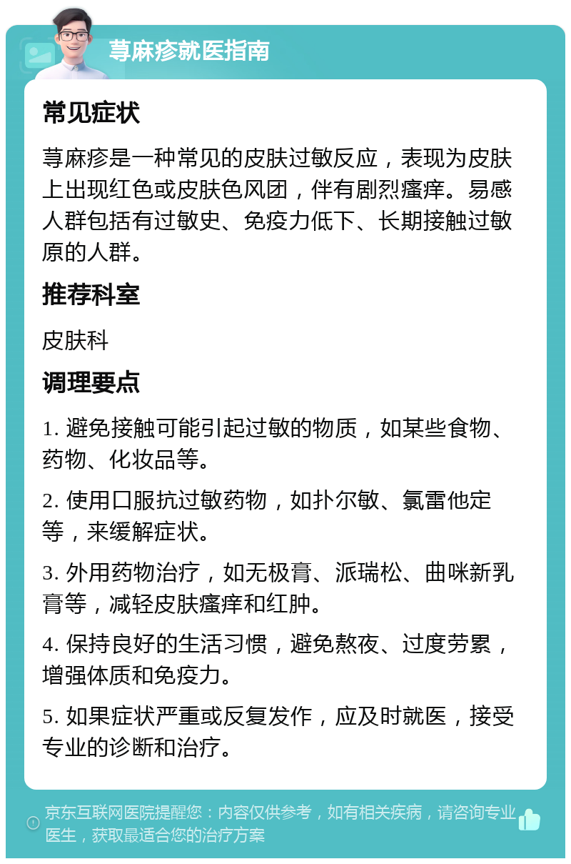 荨麻疹就医指南 常见症状 荨麻疹是一种常见的皮肤过敏反应，表现为皮肤上出现红色或皮肤色风团，伴有剧烈瘙痒。易感人群包括有过敏史、免疫力低下、长期接触过敏原的人群。 推荐科室 皮肤科 调理要点 1. 避免接触可能引起过敏的物质，如某些食物、药物、化妆品等。 2. 使用口服抗过敏药物，如扑尔敏、氯雷他定等，来缓解症状。 3. 外用药物治疗，如无极膏、派瑞松、曲咪新乳膏等，减轻皮肤瘙痒和红肿。 4. 保持良好的生活习惯，避免熬夜、过度劳累，增强体质和免疫力。 5. 如果症状严重或反复发作，应及时就医，接受专业的诊断和治疗。