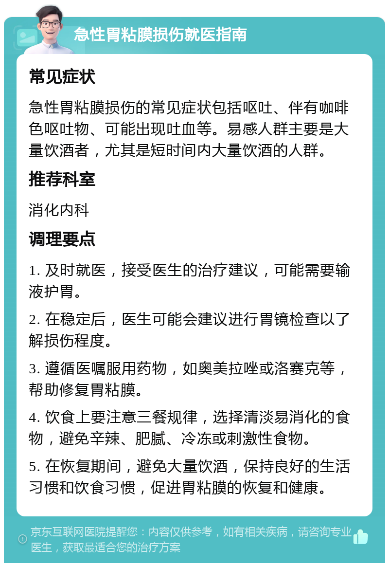 急性胃粘膜损伤就医指南 常见症状 急性胃粘膜损伤的常见症状包括呕吐、伴有咖啡色呕吐物、可能出现吐血等。易感人群主要是大量饮酒者，尤其是短时间内大量饮酒的人群。 推荐科室 消化内科 调理要点 1. 及时就医，接受医生的治疗建议，可能需要输液护胃。 2. 在稳定后，医生可能会建议进行胃镜检查以了解损伤程度。 3. 遵循医嘱服用药物，如奥美拉唑或洛赛克等，帮助修复胃粘膜。 4. 饮食上要注意三餐规律，选择清淡易消化的食物，避免辛辣、肥腻、冷冻或刺激性食物。 5. 在恢复期间，避免大量饮酒，保持良好的生活习惯和饮食习惯，促进胃粘膜的恢复和健康。