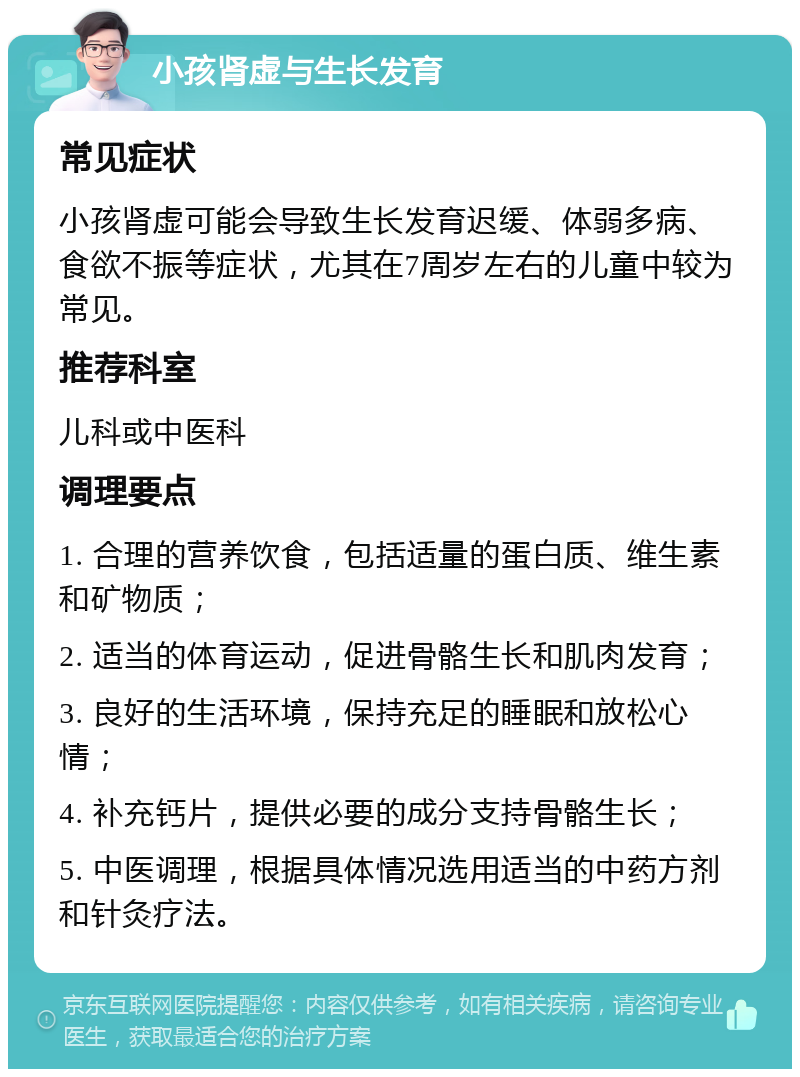 小孩肾虚与生长发育 常见症状 小孩肾虚可能会导致生长发育迟缓、体弱多病、食欲不振等症状，尤其在7周岁左右的儿童中较为常见。 推荐科室 儿科或中医科 调理要点 1. 合理的营养饮食，包括适量的蛋白质、维生素和矿物质； 2. 适当的体育运动，促进骨骼生长和肌肉发育； 3. 良好的生活环境，保持充足的睡眠和放松心情； 4. 补充钙片，提供必要的成分支持骨骼生长； 5. 中医调理，根据具体情况选用适当的中药方剂和针灸疗法。