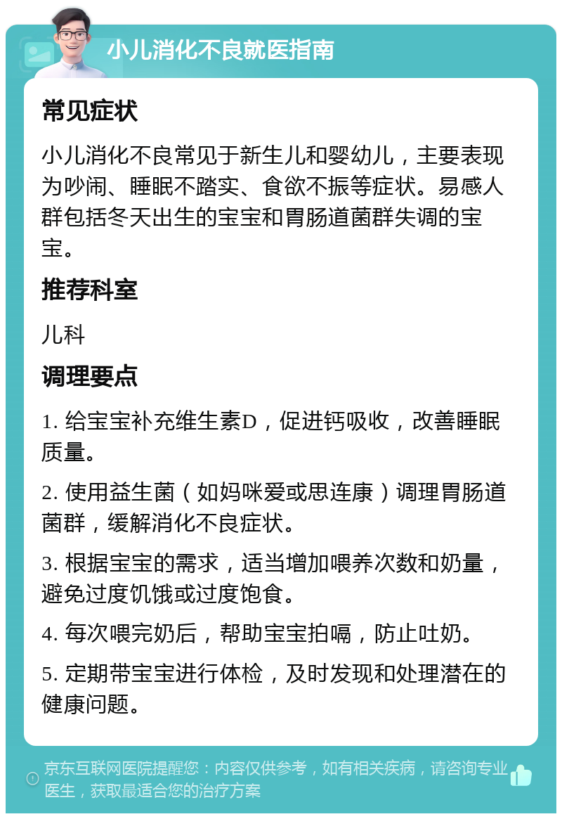 小儿消化不良就医指南 常见症状 小儿消化不良常见于新生儿和婴幼儿，主要表现为吵闹、睡眠不踏实、食欲不振等症状。易感人群包括冬天出生的宝宝和胃肠道菌群失调的宝宝。 推荐科室 儿科 调理要点 1. 给宝宝补充维生素D，促进钙吸收，改善睡眠质量。 2. 使用益生菌（如妈咪爱或思连康）调理胃肠道菌群，缓解消化不良症状。 3. 根据宝宝的需求，适当增加喂养次数和奶量，避免过度饥饿或过度饱食。 4. 每次喂完奶后，帮助宝宝拍嗝，防止吐奶。 5. 定期带宝宝进行体检，及时发现和处理潜在的健康问题。