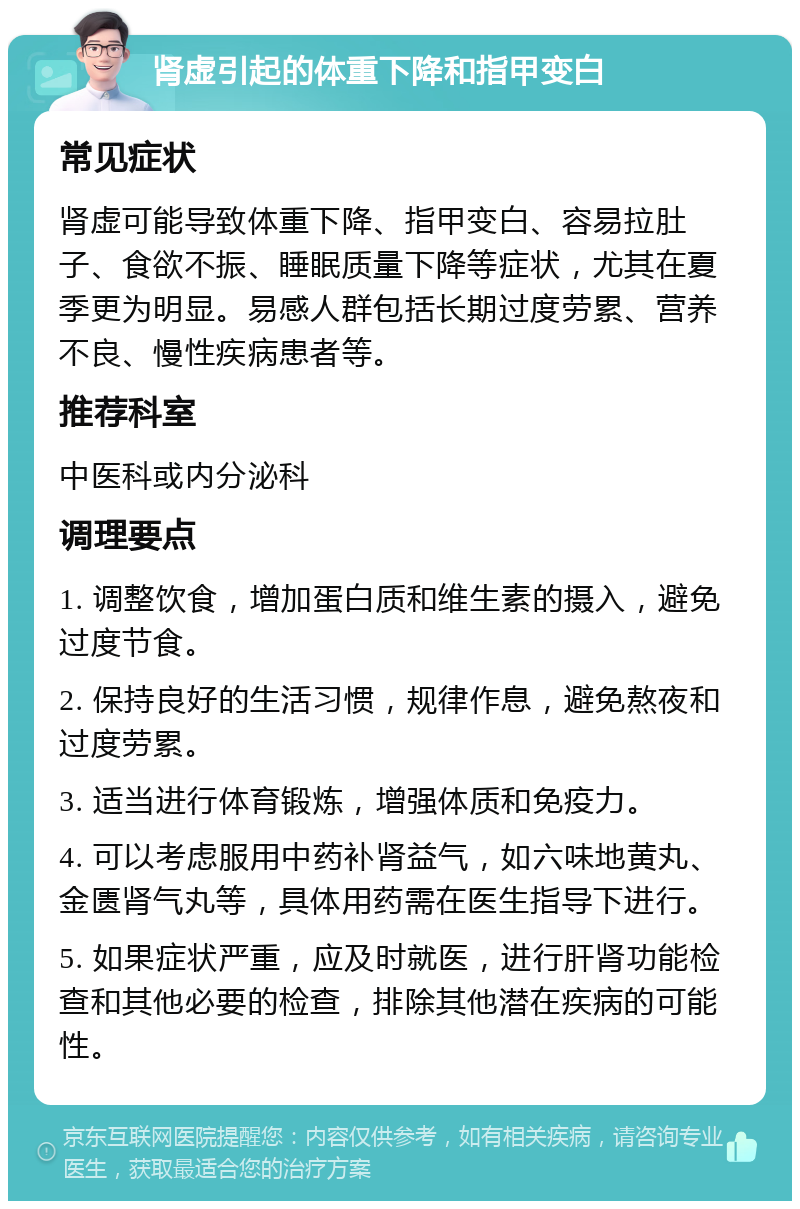 肾虚引起的体重下降和指甲变白 常见症状 肾虚可能导致体重下降、指甲变白、容易拉肚子、食欲不振、睡眠质量下降等症状，尤其在夏季更为明显。易感人群包括长期过度劳累、营养不良、慢性疾病患者等。 推荐科室 中医科或内分泌科 调理要点 1. 调整饮食，增加蛋白质和维生素的摄入，避免过度节食。 2. 保持良好的生活习惯，规律作息，避免熬夜和过度劳累。 3. 适当进行体育锻炼，增强体质和免疫力。 4. 可以考虑服用中药补肾益气，如六味地黄丸、金匮肾气丸等，具体用药需在医生指导下进行。 5. 如果症状严重，应及时就医，进行肝肾功能检查和其他必要的检查，排除其他潜在疾病的可能性。