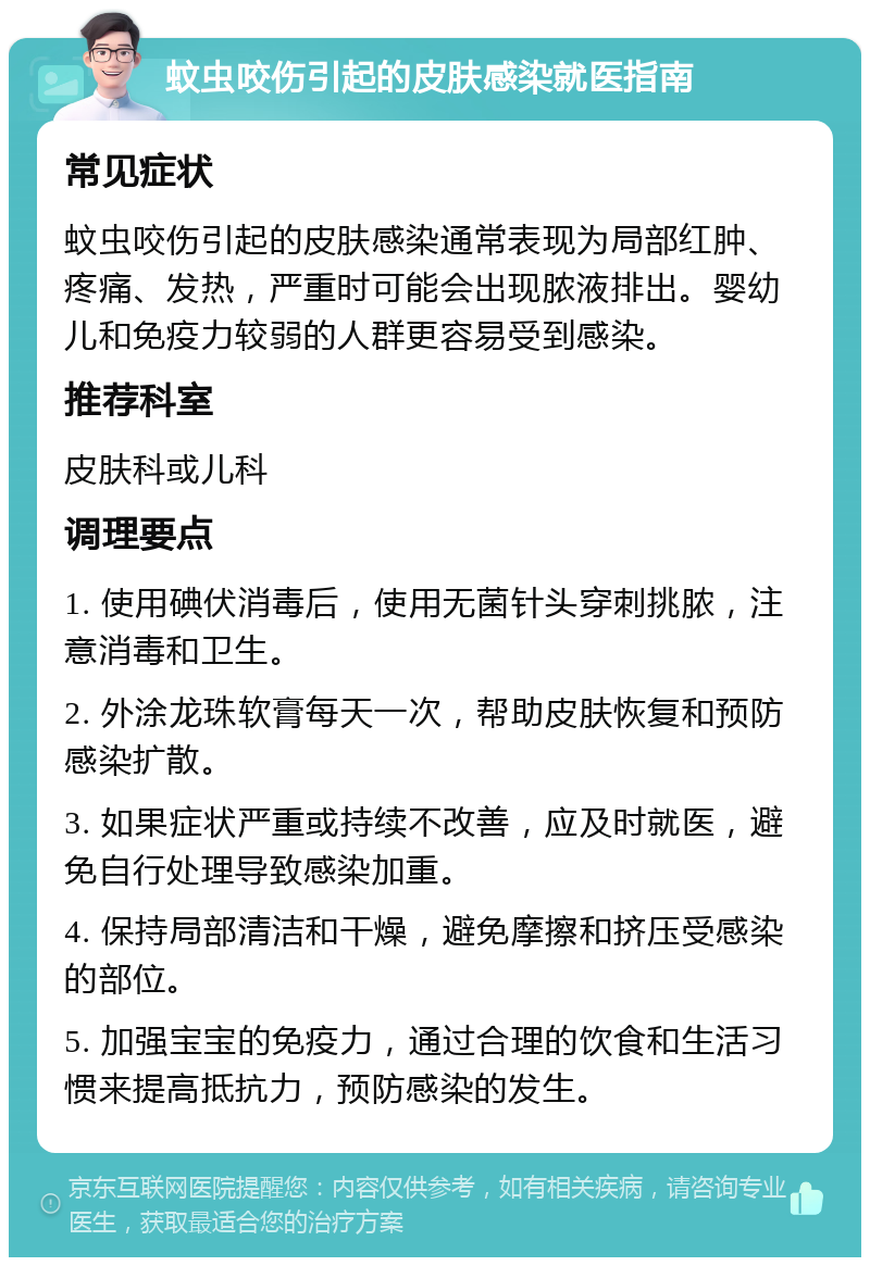 蚊虫咬伤引起的皮肤感染就医指南 常见症状 蚊虫咬伤引起的皮肤感染通常表现为局部红肿、疼痛、发热，严重时可能会出现脓液排出。婴幼儿和免疫力较弱的人群更容易受到感染。 推荐科室 皮肤科或儿科 调理要点 1. 使用碘伏消毒后，使用无菌针头穿刺挑脓，注意消毒和卫生。 2. 外涂龙珠软膏每天一次，帮助皮肤恢复和预防感染扩散。 3. 如果症状严重或持续不改善，应及时就医，避免自行处理导致感染加重。 4. 保持局部清洁和干燥，避免摩擦和挤压受感染的部位。 5. 加强宝宝的免疫力，通过合理的饮食和生活习惯来提高抵抗力，预防感染的发生。