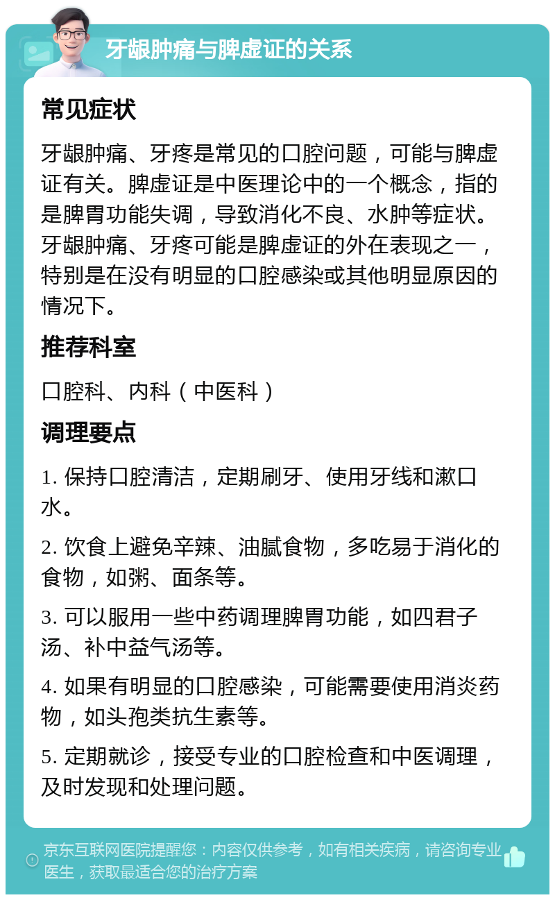 牙龈肿痛与脾虚证的关系 常见症状 牙龈肿痛、牙疼是常见的口腔问题，可能与脾虚证有关。脾虚证是中医理论中的一个概念，指的是脾胃功能失调，导致消化不良、水肿等症状。牙龈肿痛、牙疼可能是脾虚证的外在表现之一，特别是在没有明显的口腔感染或其他明显原因的情况下。 推荐科室 口腔科、内科（中医科） 调理要点 1. 保持口腔清洁，定期刷牙、使用牙线和漱口水。 2. 饮食上避免辛辣、油腻食物，多吃易于消化的食物，如粥、面条等。 3. 可以服用一些中药调理脾胃功能，如四君子汤、补中益气汤等。 4. 如果有明显的口腔感染，可能需要使用消炎药物，如头孢类抗生素等。 5. 定期就诊，接受专业的口腔检查和中医调理，及时发现和处理问题。