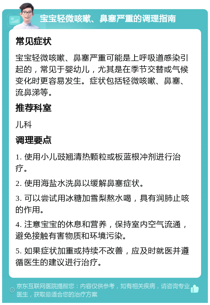 宝宝轻微咳嗽、鼻塞严重的调理指南 常见症状 宝宝轻微咳嗽、鼻塞严重可能是上呼吸道感染引起的，常见于婴幼儿，尤其是在季节交替或气候变化时更容易发生。症状包括轻微咳嗽、鼻塞、流鼻涕等。 推荐科室 儿科 调理要点 1. 使用小儿豉翘清热颗粒或板蓝根冲剂进行治疗。 2. 使用海盐水洗鼻以缓解鼻塞症状。 3. 可以尝试用冰糖加雪梨熬水喝，具有润肺止咳的作用。 4. 注意宝宝的休息和营养，保持室内空气流通，避免接触有害物质和环境污染。 5. 如果症状加重或持续不改善，应及时就医并遵循医生的建议进行治疗。