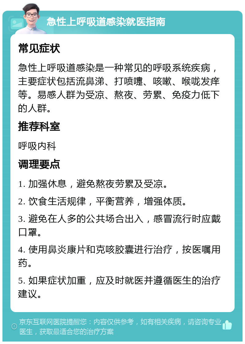 急性上呼吸道感染就医指南 常见症状 急性上呼吸道感染是一种常见的呼吸系统疾病，主要症状包括流鼻涕、打喷嚏、咳嗽、喉咙发痒等。易感人群为受凉、熬夜、劳累、免疫力低下的人群。 推荐科室 呼吸内科 调理要点 1. 加强休息，避免熬夜劳累及受凉。 2. 饮食生活规律，平衡营养，增强体质。 3. 避免在人多的公共场合出入，感冒流行时应戴口罩。 4. 使用鼻炎康片和克咳胶囊进行治疗，按医嘱用药。 5. 如果症状加重，应及时就医并遵循医生的治疗建议。