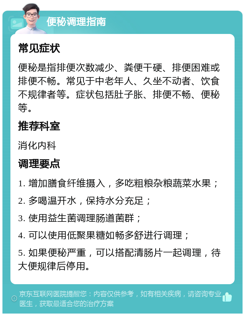 便秘调理指南 常见症状 便秘是指排便次数减少、粪便干硬、排便困难或排便不畅。常见于中老年人、久坐不动者、饮食不规律者等。症状包括肚子胀、排便不畅、便秘等。 推荐科室 消化内科 调理要点 1. 增加膳食纤维摄入，多吃粗粮杂粮蔬菜水果； 2. 多喝温开水，保持水分充足； 3. 使用益生菌调理肠道菌群； 4. 可以使用低聚果糖如畅多舒进行调理； 5. 如果便秘严重，可以搭配清肠片一起调理，待大便规律后停用。