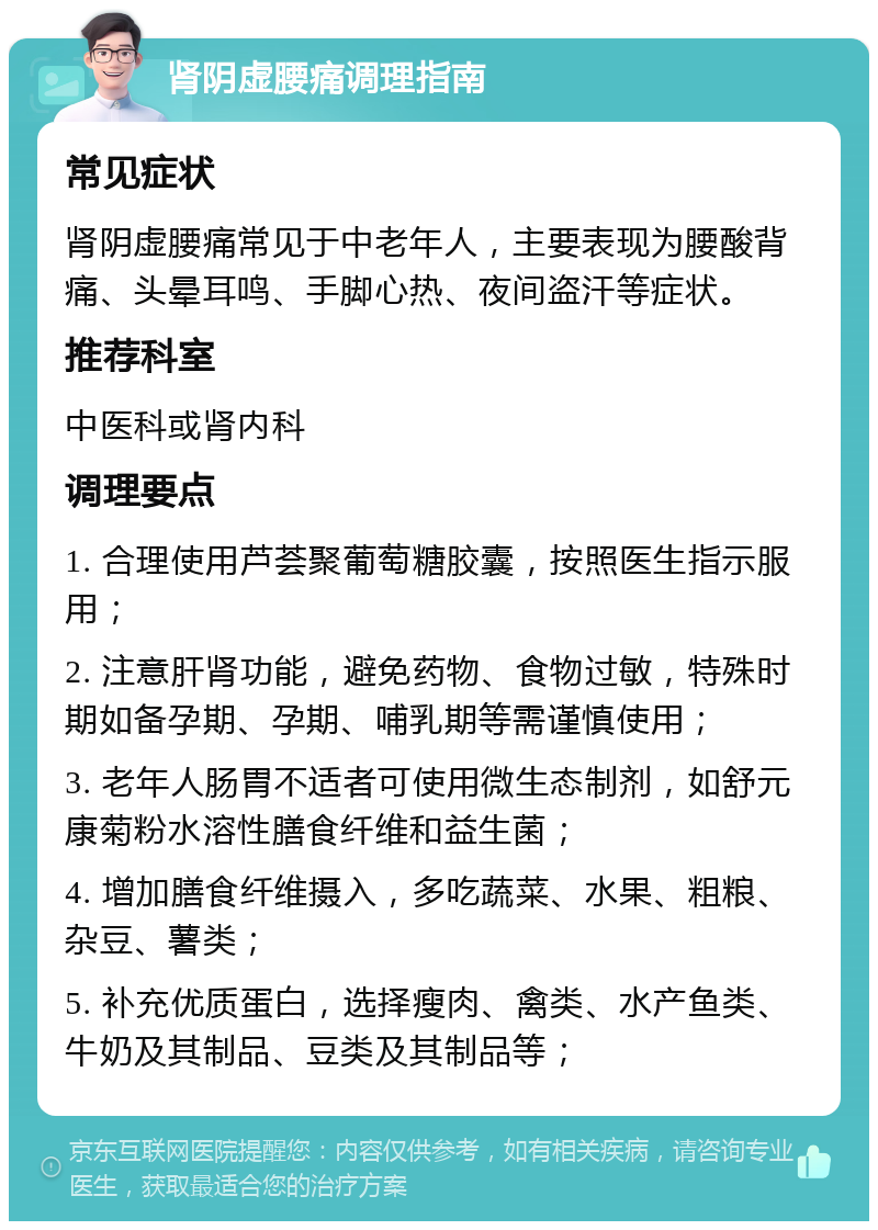 肾阴虚腰痛调理指南 常见症状 肾阴虚腰痛常见于中老年人，主要表现为腰酸背痛、头晕耳鸣、手脚心热、夜间盗汗等症状。 推荐科室 中医科或肾内科 调理要点 1. 合理使用芦荟聚葡萄糖胶囊，按照医生指示服用； 2. 注意肝肾功能，避免药物、食物过敏，特殊时期如备孕期、孕期、哺乳期等需谨慎使用； 3. 老年人肠胃不适者可使用微生态制剂，如舒元康菊粉水溶性膳食纤维和益生菌； 4. 增加膳食纤维摄入，多吃蔬菜、水果、粗粮、杂豆、薯类； 5. 补充优质蛋白，选择瘦肉、禽类、水产鱼类、牛奶及其制品、豆类及其制品等；