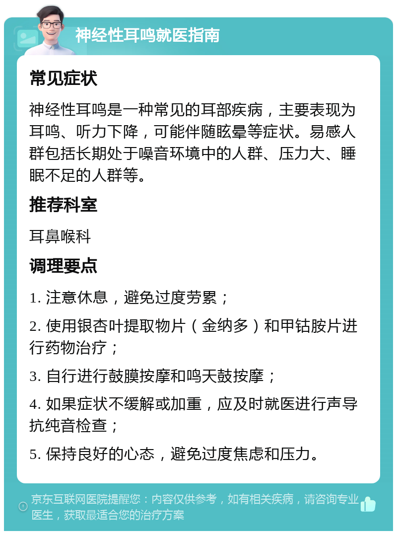 神经性耳鸣就医指南 常见症状 神经性耳鸣是一种常见的耳部疾病，主要表现为耳鸣、听力下降，可能伴随眩晕等症状。易感人群包括长期处于噪音环境中的人群、压力大、睡眠不足的人群等。 推荐科室 耳鼻喉科 调理要点 1. 注意休息，避免过度劳累； 2. 使用银杏叶提取物片（金纳多）和甲钴胺片进行药物治疗； 3. 自行进行鼓膜按摩和鸣天鼓按摩； 4. 如果症状不缓解或加重，应及时就医进行声导抗纯音检查； 5. 保持良好的心态，避免过度焦虑和压力。