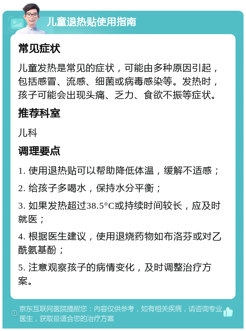 儿童退热贴使用指南 常见症状 儿童发热是常见的症状，可能由多种原因引起，包括感冒、流感、细菌或病毒感染等。发热时，孩子可能会出现头痛、乏力、食欲不振等症状。 推荐科室 儿科 调理要点 1. 使用退热贴可以帮助降低体温，缓解不适感； 2. 给孩子多喝水，保持水分平衡； 3. 如果发热超过38.5°C或持续时间较长，应及时就医； 4. 根据医生建议，使用退烧药物如布洛芬或对乙酰氨基酚； 5. 注意观察孩子的病情变化，及时调整治疗方案。