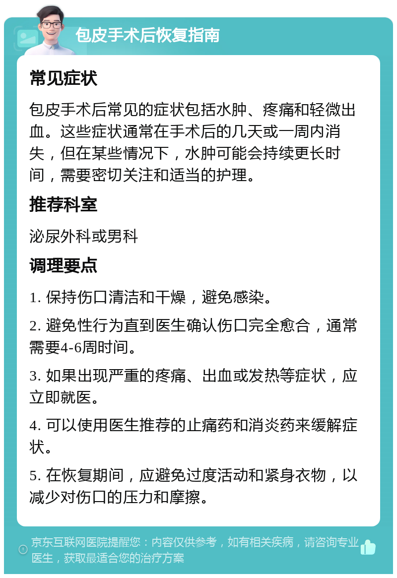 包皮手术后恢复指南 常见症状 包皮手术后常见的症状包括水肿、疼痛和轻微出血。这些症状通常在手术后的几天或一周内消失，但在某些情况下，水肿可能会持续更长时间，需要密切关注和适当的护理。 推荐科室 泌尿外科或男科 调理要点 1. 保持伤口清洁和干燥，避免感染。 2. 避免性行为直到医生确认伤口完全愈合，通常需要4-6周时间。 3. 如果出现严重的疼痛、出血或发热等症状，应立即就医。 4. 可以使用医生推荐的止痛药和消炎药来缓解症状。 5. 在恢复期间，应避免过度活动和紧身衣物，以减少对伤口的压力和摩擦。