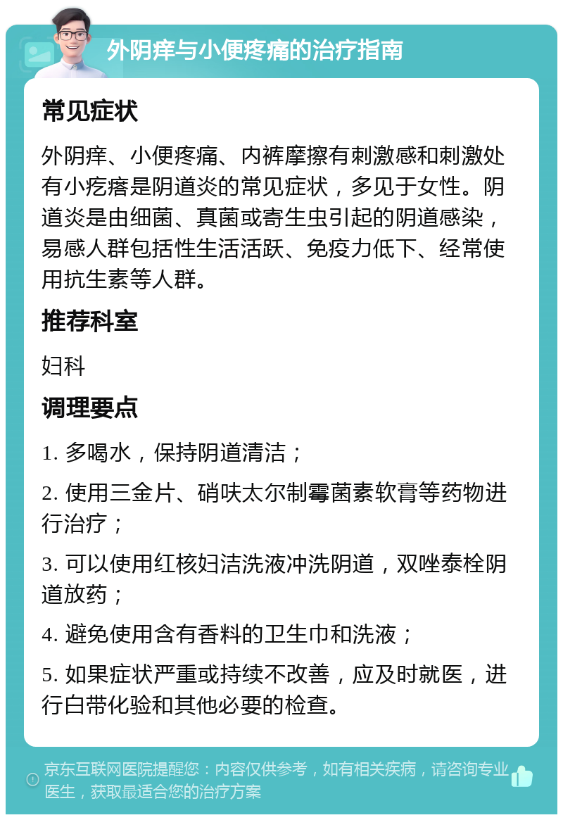 外阴痒与小便疼痛的治疗指南 常见症状 外阴痒、小便疼痛、内裤摩擦有刺激感和刺激处有小疙瘩是阴道炎的常见症状，多见于女性。阴道炎是由细菌、真菌或寄生虫引起的阴道感染，易感人群包括性生活活跃、免疫力低下、经常使用抗生素等人群。 推荐科室 妇科 调理要点 1. 多喝水，保持阴道清洁； 2. 使用三金片、硝呋太尔制霉菌素软膏等药物进行治疗； 3. 可以使用红核妇洁洗液冲洗阴道，双唑泰栓阴道放药； 4. 避免使用含有香料的卫生巾和洗液； 5. 如果症状严重或持续不改善，应及时就医，进行白带化验和其他必要的检查。