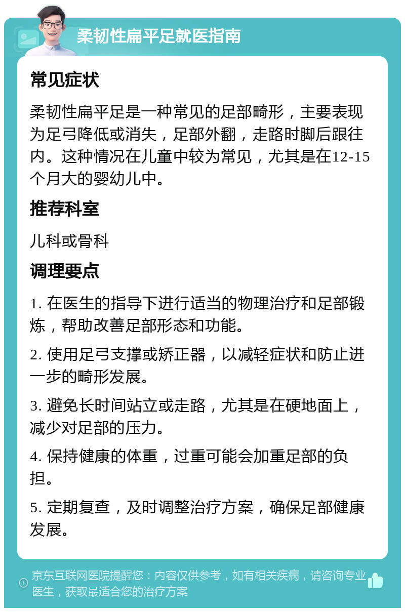 柔韧性扁平足就医指南 常见症状 柔韧性扁平足是一种常见的足部畸形，主要表现为足弓降低或消失，足部外翻，走路时脚后跟往内。这种情况在儿童中较为常见，尤其是在12-15个月大的婴幼儿中。 推荐科室 儿科或骨科 调理要点 1. 在医生的指导下进行适当的物理治疗和足部锻炼，帮助改善足部形态和功能。 2. 使用足弓支撑或矫正器，以减轻症状和防止进一步的畸形发展。 3. 避免长时间站立或走路，尤其是在硬地面上，减少对足部的压力。 4. 保持健康的体重，过重可能会加重足部的负担。 5. 定期复查，及时调整治疗方案，确保足部健康发展。