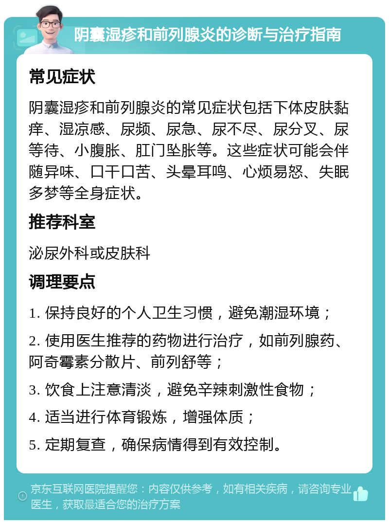 阴囊湿疹和前列腺炎的诊断与治疗指南 常见症状 阴囊湿疹和前列腺炎的常见症状包括下体皮肤黏痒、湿凉感、尿频、尿急、尿不尽、尿分叉、尿等待、小腹胀、肛门坠胀等。这些症状可能会伴随异味、口干口苦、头晕耳鸣、心烦易怒、失眠多梦等全身症状。 推荐科室 泌尿外科或皮肤科 调理要点 1. 保持良好的个人卫生习惯，避免潮湿环境； 2. 使用医生推荐的药物进行治疗，如前列腺药、阿奇霉素分散片、前列舒等； 3. 饮食上注意清淡，避免辛辣刺激性食物； 4. 适当进行体育锻炼，增强体质； 5. 定期复查，确保病情得到有效控制。