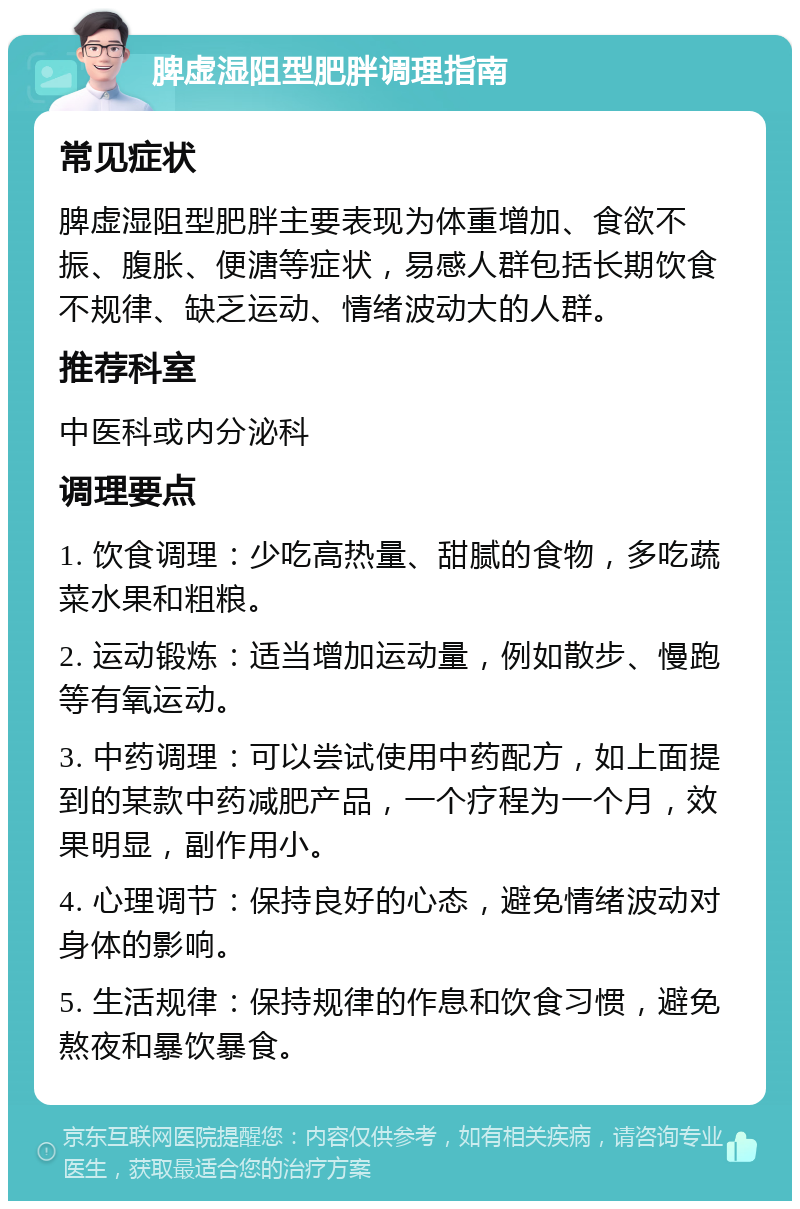 脾虚湿阻型肥胖调理指南 常见症状 脾虚湿阻型肥胖主要表现为体重增加、食欲不振、腹胀、便溏等症状，易感人群包括长期饮食不规律、缺乏运动、情绪波动大的人群。 推荐科室 中医科或内分泌科 调理要点 1. 饮食调理：少吃高热量、甜腻的食物，多吃蔬菜水果和粗粮。 2. 运动锻炼：适当增加运动量，例如散步、慢跑等有氧运动。 3. 中药调理：可以尝试使用中药配方，如上面提到的某款中药减肥产品，一个疗程为一个月，效果明显，副作用小。 4. 心理调节：保持良好的心态，避免情绪波动对身体的影响。 5. 生活规律：保持规律的作息和饮食习惯，避免熬夜和暴饮暴食。