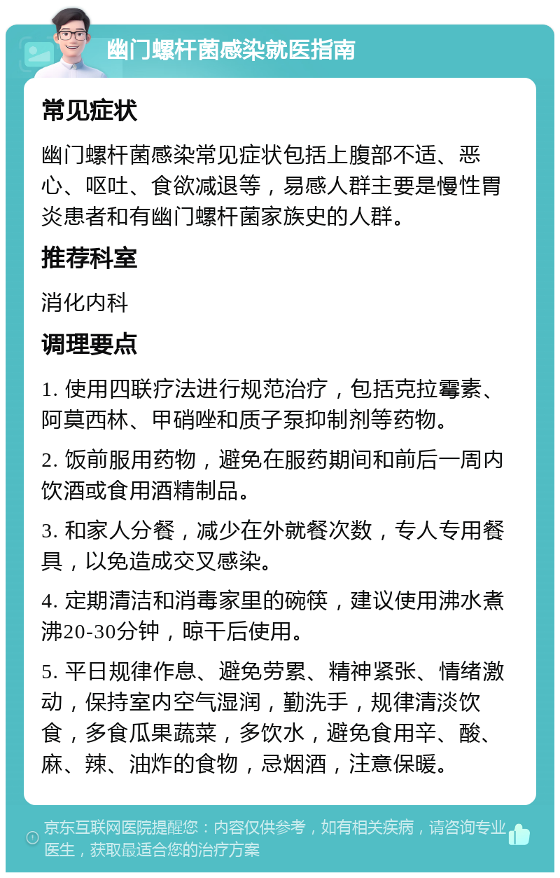 幽门螺杆菌感染就医指南 常见症状 幽门螺杆菌感染常见症状包括上腹部不适、恶心、呕吐、食欲减退等，易感人群主要是慢性胃炎患者和有幽门螺杆菌家族史的人群。 推荐科室 消化内科 调理要点 1. 使用四联疗法进行规范治疗，包括克拉霉素、阿莫西林、甲硝唑和质子泵抑制剂等药物。 2. 饭前服用药物，避免在服药期间和前后一周内饮酒或食用酒精制品。 3. 和家人分餐，减少在外就餐次数，专人专用餐具，以免造成交叉感染。 4. 定期清洁和消毒家里的碗筷，建议使用沸水煮沸20-30分钟，晾干后使用。 5. 平日规律作息、避免劳累、精神紧张、情绪激动，保持室内空气湿润，勤洗手，规律清淡饮食，多食瓜果蔬菜，多饮水，避免食用辛、酸、麻、辣、油炸的食物，忌烟酒，注意保暖。