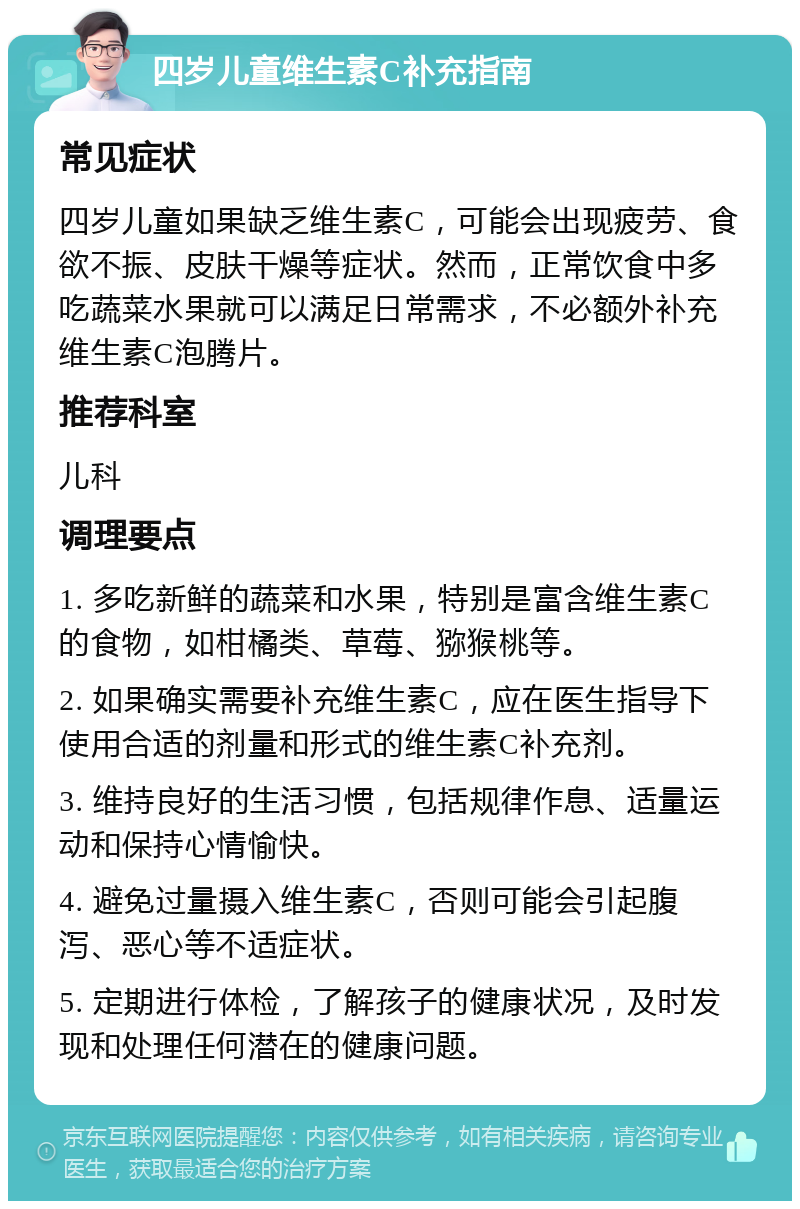 四岁儿童维生素C补充指南 常见症状 四岁儿童如果缺乏维生素C，可能会出现疲劳、食欲不振、皮肤干燥等症状。然而，正常饮食中多吃蔬菜水果就可以满足日常需求，不必额外补充维生素C泡腾片。 推荐科室 儿科 调理要点 1. 多吃新鲜的蔬菜和水果，特别是富含维生素C的食物，如柑橘类、草莓、猕猴桃等。 2. 如果确实需要补充维生素C，应在医生指导下使用合适的剂量和形式的维生素C补充剂。 3. 维持良好的生活习惯，包括规律作息、适量运动和保持心情愉快。 4. 避免过量摄入维生素C，否则可能会引起腹泻、恶心等不适症状。 5. 定期进行体检，了解孩子的健康状况，及时发现和处理任何潜在的健康问题。