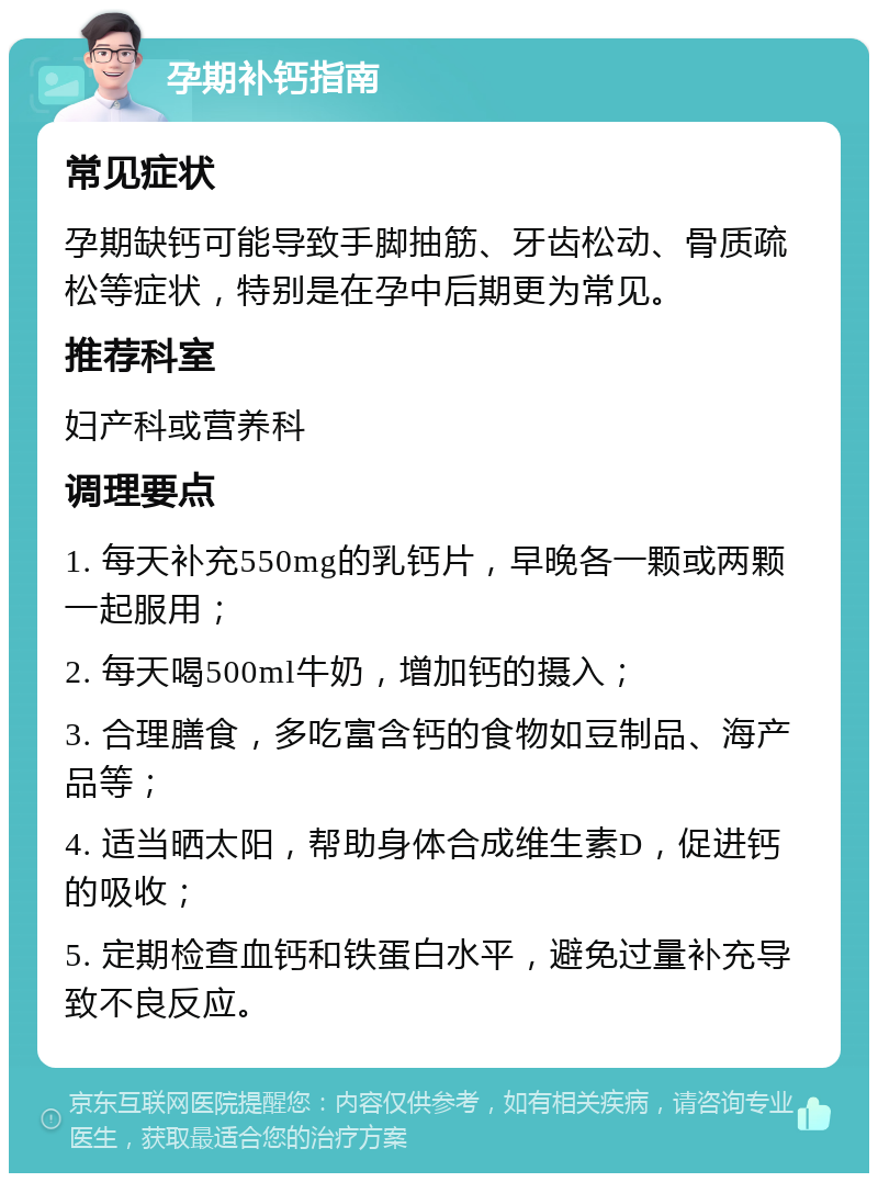 孕期补钙指南 常见症状 孕期缺钙可能导致手脚抽筋、牙齿松动、骨质疏松等症状，特别是在孕中后期更为常见。 推荐科室 妇产科或营养科 调理要点 1. 每天补充550mg的乳钙片，早晚各一颗或两颗一起服用； 2. 每天喝500ml牛奶，增加钙的摄入； 3. 合理膳食，多吃富含钙的食物如豆制品、海产品等； 4. 适当晒太阳，帮助身体合成维生素D，促进钙的吸收； 5. 定期检查血钙和铁蛋白水平，避免过量补充导致不良反应。