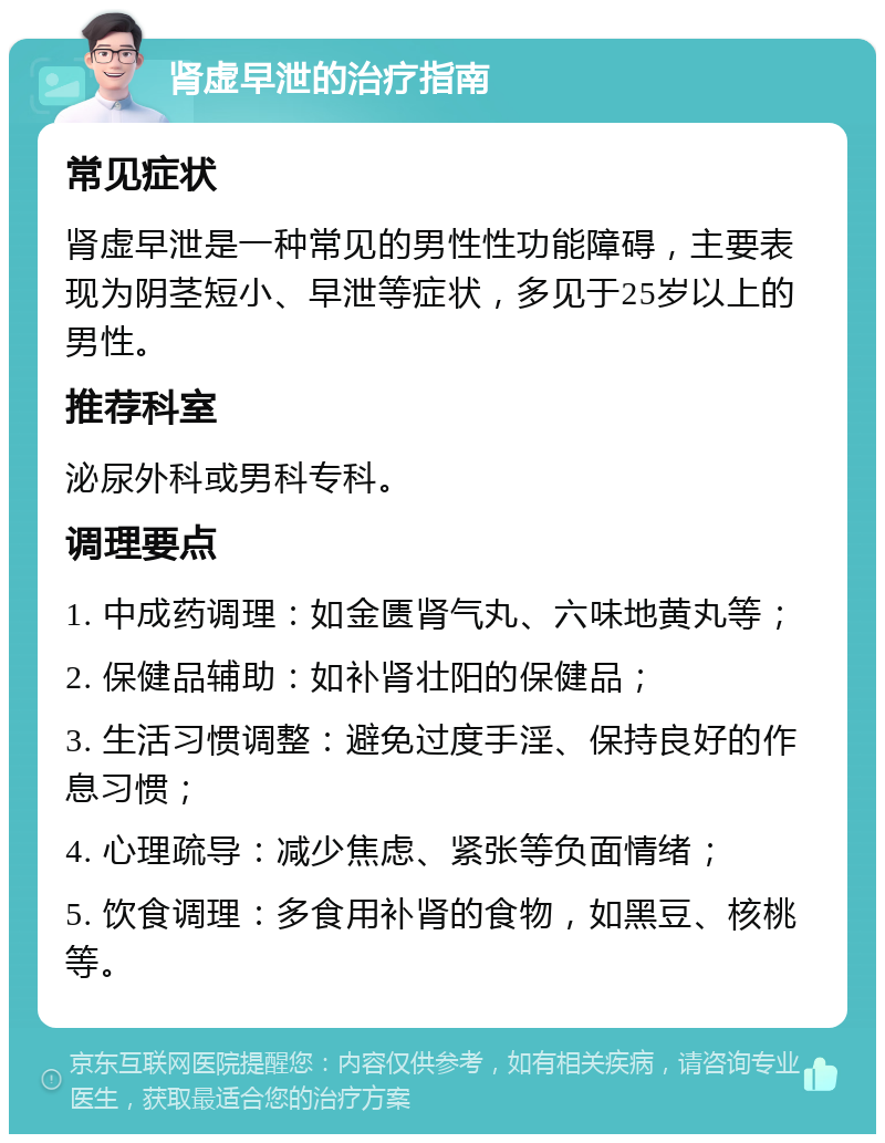 肾虚早泄的治疗指南 常见症状 肾虚早泄是一种常见的男性性功能障碍，主要表现为阴茎短小、早泄等症状，多见于25岁以上的男性。 推荐科室 泌尿外科或男科专科。 调理要点 1. 中成药调理：如金匮肾气丸、六味地黄丸等； 2. 保健品辅助：如补肾壮阳的保健品； 3. 生活习惯调整：避免过度手淫、保持良好的作息习惯； 4. 心理疏导：减少焦虑、紧张等负面情绪； 5. 饮食调理：多食用补肾的食物，如黑豆、核桃等。