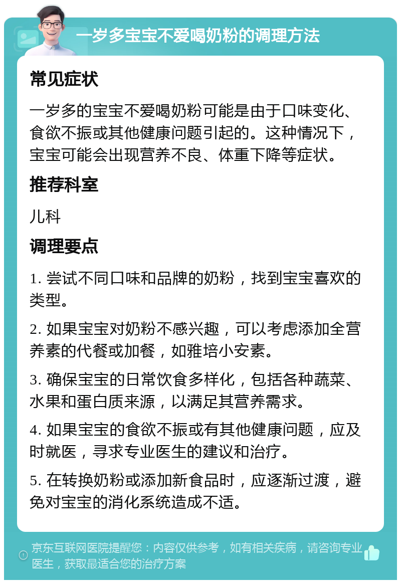 一岁多宝宝不爱喝奶粉的调理方法 常见症状 一岁多的宝宝不爱喝奶粉可能是由于口味变化、食欲不振或其他健康问题引起的。这种情况下，宝宝可能会出现营养不良、体重下降等症状。 推荐科室 儿科 调理要点 1. 尝试不同口味和品牌的奶粉，找到宝宝喜欢的类型。 2. 如果宝宝对奶粉不感兴趣，可以考虑添加全营养素的代餐或加餐，如雅培小安素。 3. 确保宝宝的日常饮食多样化，包括各种蔬菜、水果和蛋白质来源，以满足其营养需求。 4. 如果宝宝的食欲不振或有其他健康问题，应及时就医，寻求专业医生的建议和治疗。 5. 在转换奶粉或添加新食品时，应逐渐过渡，避免对宝宝的消化系统造成不适。