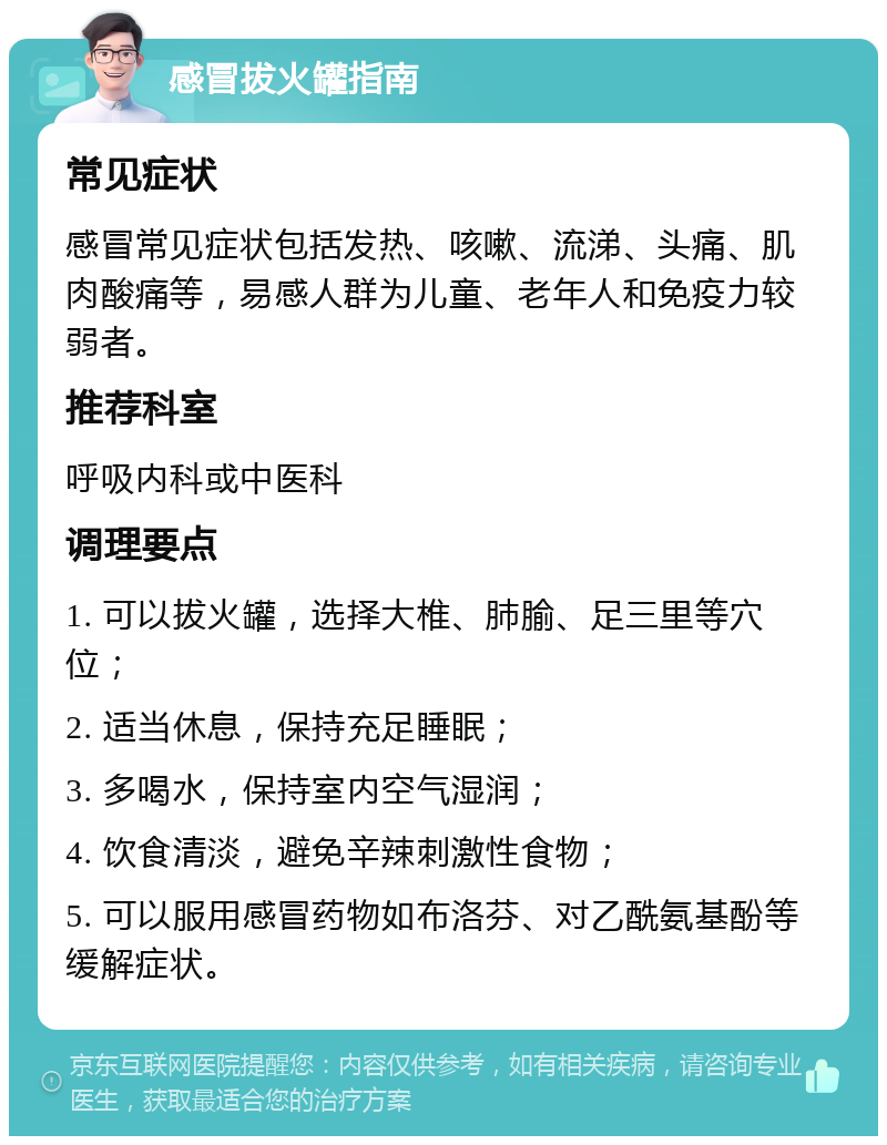 感冒拔火罐指南 常见症状 感冒常见症状包括发热、咳嗽、流涕、头痛、肌肉酸痛等，易感人群为儿童、老年人和免疫力较弱者。 推荐科室 呼吸内科或中医科 调理要点 1. 可以拔火罐，选择大椎、肺腧、足三里等穴位； 2. 适当休息，保持充足睡眠； 3. 多喝水，保持室内空气湿润； 4. 饮食清淡，避免辛辣刺激性食物； 5. 可以服用感冒药物如布洛芬、对乙酰氨基酚等缓解症状。