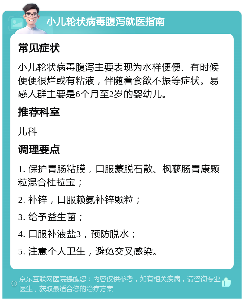 小儿轮状病毒腹泻就医指南 常见症状 小儿轮状病毒腹泻主要表现为水样便便、有时候便便很烂或有粘液，伴随着食欲不振等症状。易感人群主要是6个月至2岁的婴幼儿。 推荐科室 儿科 调理要点 1. 保护胃肠粘膜，口服蒙脱石散、枫蓼肠胃康颗粒混合杜拉宝； 2. 补锌，口服赖氨补锌颗粒； 3. 给予益生菌； 4. 口服补液盐3，预防脱水； 5. 注意个人卫生，避免交叉感染。