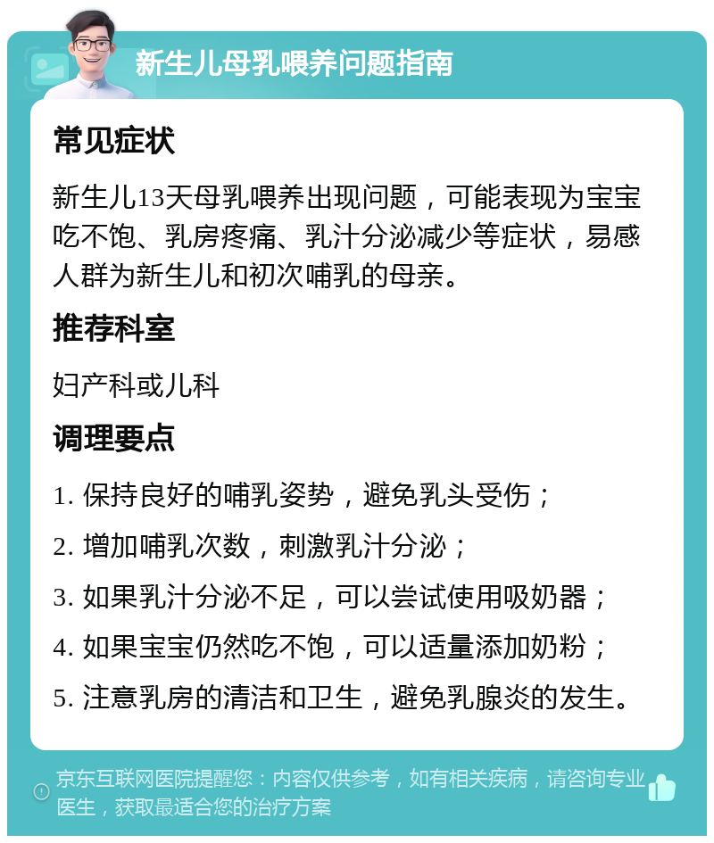 新生儿母乳喂养问题指南 常见症状 新生儿13天母乳喂养出现问题，可能表现为宝宝吃不饱、乳房疼痛、乳汁分泌减少等症状，易感人群为新生儿和初次哺乳的母亲。 推荐科室 妇产科或儿科 调理要点 1. 保持良好的哺乳姿势，避免乳头受伤； 2. 增加哺乳次数，刺激乳汁分泌； 3. 如果乳汁分泌不足，可以尝试使用吸奶器； 4. 如果宝宝仍然吃不饱，可以适量添加奶粉； 5. 注意乳房的清洁和卫生，避免乳腺炎的发生。