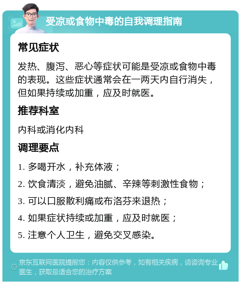 受凉或食物中毒的自我调理指南 常见症状 发热、腹泻、恶心等症状可能是受凉或食物中毒的表现。这些症状通常会在一两天内自行消失，但如果持续或加重，应及时就医。 推荐科室 内科或消化内科 调理要点 1. 多喝开水，补充体液； 2. 饮食清淡，避免油腻、辛辣等刺激性食物； 3. 可以口服散利痛或布洛芬来退热； 4. 如果症状持续或加重，应及时就医； 5. 注意个人卫生，避免交叉感染。