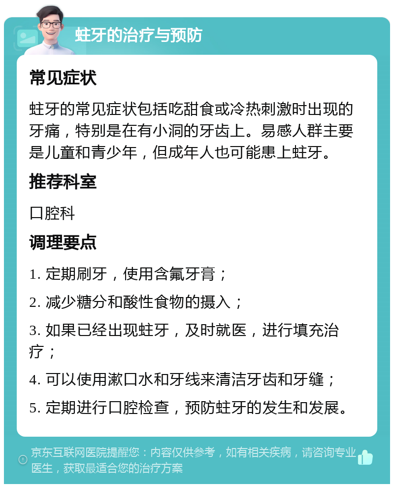 蛀牙的治疗与预防 常见症状 蛀牙的常见症状包括吃甜食或冷热刺激时出现的牙痛，特别是在有小洞的牙齿上。易感人群主要是儿童和青少年，但成年人也可能患上蛀牙。 推荐科室 口腔科 调理要点 1. 定期刷牙，使用含氟牙膏； 2. 减少糖分和酸性食物的摄入； 3. 如果已经出现蛀牙，及时就医，进行填充治疗； 4. 可以使用漱口水和牙线来清洁牙齿和牙缝； 5. 定期进行口腔检查，预防蛀牙的发生和发展。