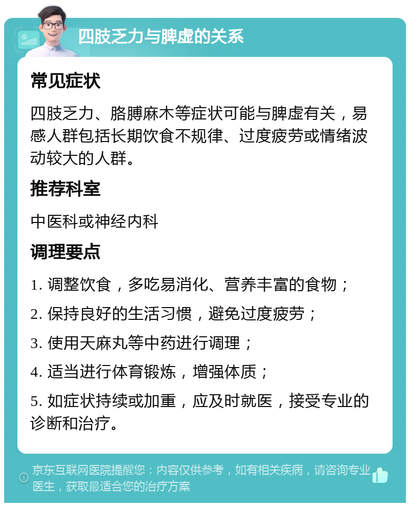 四肢乏力与脾虚的关系 常见症状 四肢乏力、胳膊麻木等症状可能与脾虚有关，易感人群包括长期饮食不规律、过度疲劳或情绪波动较大的人群。 推荐科室 中医科或神经内科 调理要点 1. 调整饮食，多吃易消化、营养丰富的食物； 2. 保持良好的生活习惯，避免过度疲劳； 3. 使用天麻丸等中药进行调理； 4. 适当进行体育锻炼，增强体质； 5. 如症状持续或加重，应及时就医，接受专业的诊断和治疗。