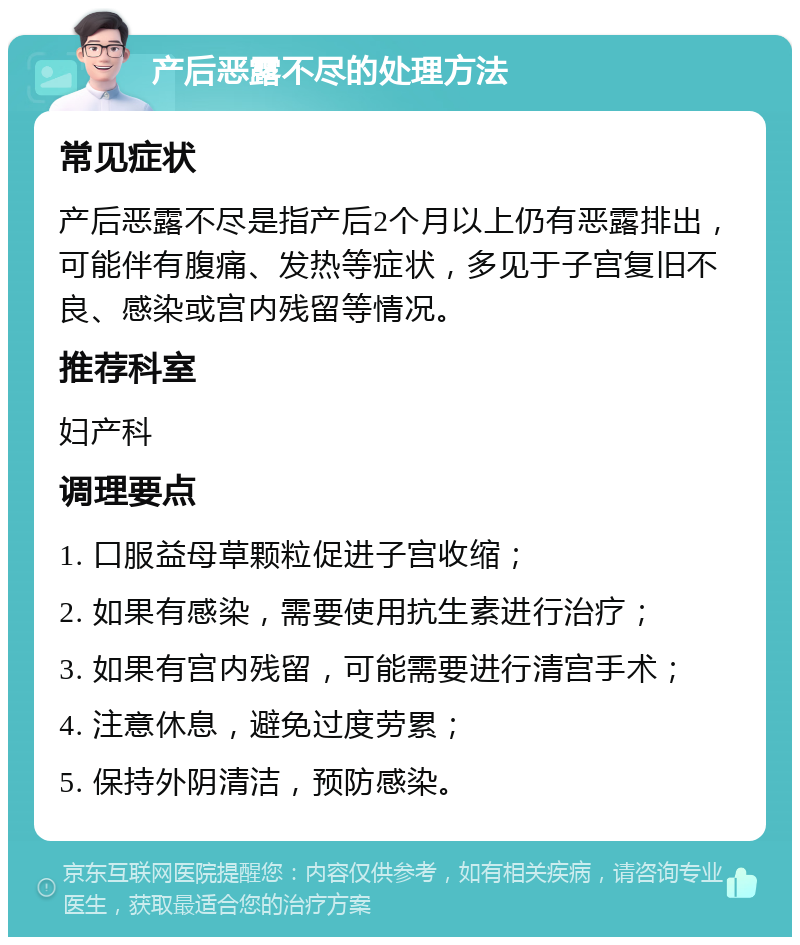 产后恶露不尽的处理方法 常见症状 产后恶露不尽是指产后2个月以上仍有恶露排出，可能伴有腹痛、发热等症状，多见于子宫复旧不良、感染或宫内残留等情况。 推荐科室 妇产科 调理要点 1. 口服益母草颗粒促进子宫收缩； 2. 如果有感染，需要使用抗生素进行治疗； 3. 如果有宫内残留，可能需要进行清宫手术； 4. 注意休息，避免过度劳累； 5. 保持外阴清洁，预防感染。