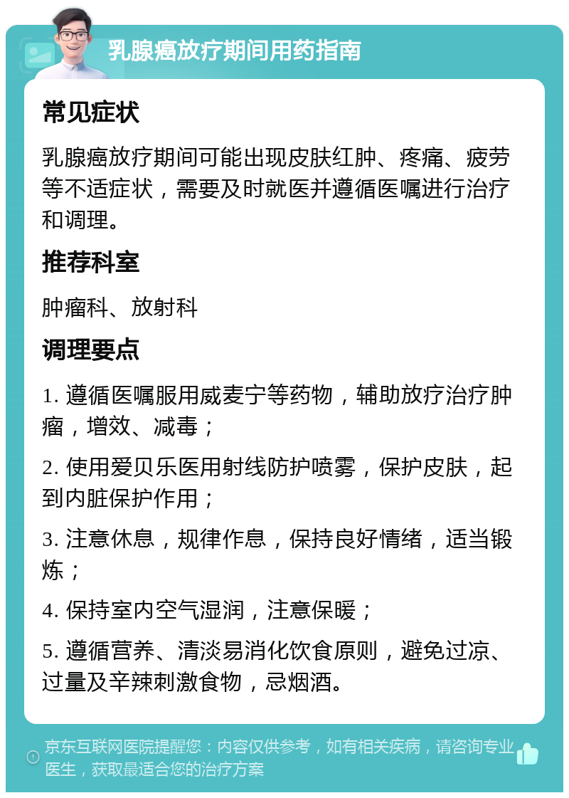 乳腺癌放疗期间用药指南 常见症状 乳腺癌放疗期间可能出现皮肤红肿、疼痛、疲劳等不适症状，需要及时就医并遵循医嘱进行治疗和调理。 推荐科室 肿瘤科、放射科 调理要点 1. 遵循医嘱服用威麦宁等药物，辅助放疗治疗肿瘤，增效、减毒； 2. 使用爱贝乐医用射线防护喷雾，保护皮肤，起到内脏保护作用； 3. 注意休息，规律作息，保持良好情绪，适当锻炼； 4. 保持室内空气湿润，注意保暖； 5. 遵循营养、清淡易消化饮食原则，避免过凉、过量及辛辣刺激食物，忌烟酒。