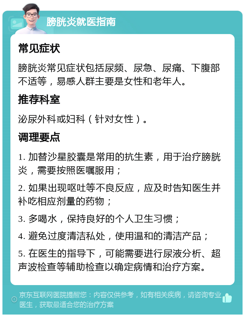 膀胱炎就医指南 常见症状 膀胱炎常见症状包括尿频、尿急、尿痛、下腹部不适等，易感人群主要是女性和老年人。 推荐科室 泌尿外科或妇科（针对女性）。 调理要点 1. 加替沙星胶囊是常用的抗生素，用于治疗膀胱炎，需要按照医嘱服用； 2. 如果出现呕吐等不良反应，应及时告知医生并补吃相应剂量的药物； 3. 多喝水，保持良好的个人卫生习惯； 4. 避免过度清洁私处，使用温和的清洁产品； 5. 在医生的指导下，可能需要进行尿液分析、超声波检查等辅助检查以确定病情和治疗方案。