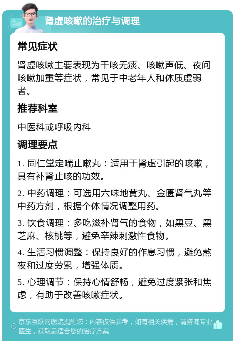 肾虚咳嗽的治疗与调理 常见症状 肾虚咳嗽主要表现为干咳无痰、咳嗽声低、夜间咳嗽加重等症状，常见于中老年人和体质虚弱者。 推荐科室 中医科或呼吸内科 调理要点 1. 同仁堂定喘止嗽丸：适用于肾虚引起的咳嗽，具有补肾止咳的功效。 2. 中药调理：可选用六味地黄丸、金匮肾气丸等中药方剂，根据个体情况调整用药。 3. 饮食调理：多吃滋补肾气的食物，如黑豆、黑芝麻、核桃等，避免辛辣刺激性食物。 4. 生活习惯调整：保持良好的作息习惯，避免熬夜和过度劳累，增强体质。 5. 心理调节：保持心情舒畅，避免过度紧张和焦虑，有助于改善咳嗽症状。