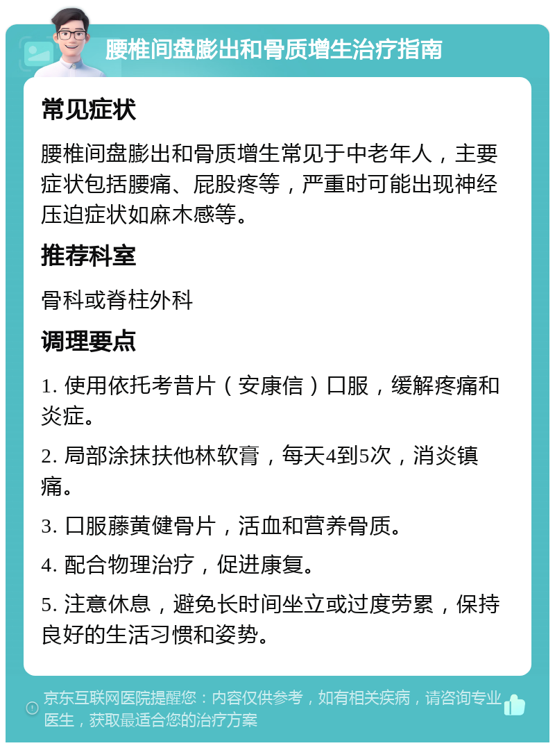 腰椎间盘膨出和骨质增生治疗指南 常见症状 腰椎间盘膨出和骨质增生常见于中老年人，主要症状包括腰痛、屁股疼等，严重时可能出现神经压迫症状如麻木感等。 推荐科室 骨科或脊柱外科 调理要点 1. 使用依托考昔片（安康信）口服，缓解疼痛和炎症。 2. 局部涂抹扶他林软膏，每天4到5次，消炎镇痛。 3. 口服藤黄健骨片，活血和营养骨质。 4. 配合物理治疗，促进康复。 5. 注意休息，避免长时间坐立或过度劳累，保持良好的生活习惯和姿势。